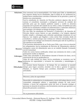 Soluciones Tras conversar con la municipalidad y Un Techo para Chile, se identificaron
               tres espacios donde los/as estudiantes, bajo la tutela de sus profesores/as,
               podían hacer contribuciones concretas al bienestar de las personas y poner en
               práctica sus conocimientos.
               Las/os estudiantes de Atención de Párvulos asistieron algunos días de la
               semana al consultorio municipal y entregaron servicios de cuidado de
               párvulos para que las mujeres pudieran esperar y recibir la atención
               requerida sin la presión del cuidado de sus niños y niñas. Se habilitó una sala
               donde los/as estudiantes contaban con infraestructura y materiales didácticos
               para entregar a los infantes un tiempo de juegos y formación.
               Por otro lado, las estudiantes de Vestuario y Confección y de Atención de
               Párvulos dieron cursos básicos en que enseñaban a las mujeres algunos
               moldes simples y estrategias para estimular aprendizajes tempranos en sus
               hijos/as. Las mujeres que llegaban a estos cursos iban enviadas desde el
               consultorio y asistían porque eran víctimas de violencia intrafamiliar, por lo
               que el objetivo era entregar una formación concreta para salir de la pobreza, o
               que aportara en ese tránsito.
               A las personas destinatarias de un Techo para Chile y que viven en situación
               de campamentos, los/as estudiantes de Servicios de Alimentación colectiva
    Recursos entregaron cursos de alimentación sana en un módulo llamado Cocinando
               con la Comunidad.
               Todos los cursos fueron certificados, tenían una ceremonia de cierre y cada
               participante recibió un diploma.
  Liderazgos Todas estas actividades se desarrollaron durante el horario de clases, con la
               autorización de los/as apoderados/as.
               Antes de cada módulo de clases, los/as estudiantes se reunieron con las
        Metas profesoras de especialidad y revisaron los contenidos y metodologías a
               utilizar.
               Los recursos fueron humanos y de tiempo. En un comienzo se necesitó
  Dificultades tiempo para lograr acuerdos, encantar con la idea y generar el espacio.
               Después, se requirió tiempo para coordinar, desarrollar y evaluar las
               actividades.



                Directora y Jefas de especialidad.

                Desarrollar la solidaridad en el estudiantado a través del trabajo directo con la
                comunidad, entregando saberes y capacidades propias de cada joven.
                Además, a través del compromiso social del liceo se buscaba entregar a
                personas en situación de pobreza, una herramienta concreta que aportara a su
                desarrollo personal y económico.


                No se presentaron dificultades.


Universidad Alberto Hurtado - Almirante Barroso 10 - Santiago - Chile - Teléfono 562 267
                        692 0200 - Código Postal 6500620
 