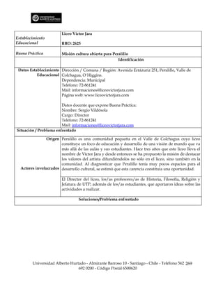 Liceo Víctor Jara
Establecimiento
Educacional             RBD: 2625

Buena Práctica          Misión cultura abierta para Peralillo
                                                       Identificación

 Datos Establecimiento Dirección / Comuna / Región: Avenida Errázuriz 251, Peralillo, Valle de
           Educacional Colchagua, O´Higgins.
                       Dependencia: Municipal
                       Teléfono: 72-861241
                       Mail: informaciones@liceovictorjara.com
                       Página web: www.liceovictorjara.com

                        Datos docente que expone Buena Práctica:
                        Nombre: Sergio Vildósola
                        Cargo: Director
                        Teléfono: 72-861241
                        Mail: informaciones@liceovictorjara.com
Situación / Problema enfrentado

                Origen Peralillo es una comunidad pequeña en el Valle de Colchagua cuyo liceo
                       constituye un foco de educación y desarrollo de una visión de mundo que va
                       más allá de las aulas y sus estudiantes. Hace tres años que este liceo lleva el
                       nombre de Víctor Jara y desde entonces se ha propuesto la misión de destacar
                       los valores del artista difundiéndolos no sólo en el liceo, sino también en la
                       comunidad. Al diagnosticar que Peralillo tenía muy pocos espacios para el
  Actores involucrados desarrollo cultural, se estimó que esta carencia constituía una oportunidad.

                        El Director del liceo, los/as profesores/as de Historia, Filosofía, Religión y
                        Jefatura de UTP, además de los/as estudiantes, que aportaron ideas sobre las
                        actividades a realizar.

                                  Soluciones/Problema enfrentado




        Universidad Alberto Hurtado - Almirante Barroso 10 - Santiago - Chile - Teléfono 562 269
                                692 0200 - Código Postal 6500620
 