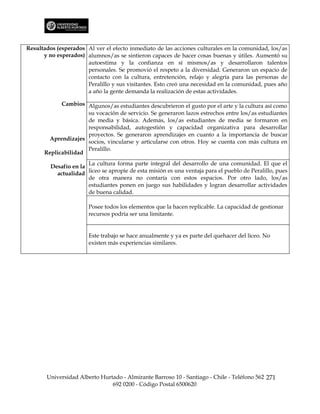 Resultados (esperados Al ver el efecto inmediato de las acciones culturales en la comunidad, los/as
      y no esperados) alumnos/as se sintieron capaces de hacer cosas buenas y útiles. Aumentó su
                      autoestima y la confianza en sí mismos/as y desarrollaron talentos
                      personales. Se promovió el respeto a la diversidad. Generaron un espacio de
                      contacto con la cultura, entretención, relajo y alegría para las personas de
                      Peralillo y sus visitantes. Esto creó una necesidad en la comunidad, pues año
                      a año la gente demanda la realización de estas actividades.

            Cambios Algunos/as estudiantes descubrieron el gusto por el arte y la cultura así como
                     su vocación de servicio. Se generaron lazos estrechos entre los/as estudiantes
                     de media y básica. Además, los/as estudiantes de media se formaron en
                     responsabilidad, autogestión y capacidad organizativa para desarrollar
                     proyectos. Se generaron aprendizajes en cuanto a la importancia de buscar
       Aprendizajes
                     socios, vincularse y articularse con otros. Hoy se cuenta con más cultura en
                     Peralillo.
      Replicabilidad
                       La cultura forma parte integral del desarrollo de una comunidad. El que el
         Desafío en la
           actualidad liceo se apropie de esta misión es una ventaja para el pueblo de Peralillo, pues
                       de otra manera no contaría con estos espacios. Por otro lado, los/as
                       estudiantes ponen en juego sus habilidades y logran desarrollar actividades
                       de buena calidad.

                       Posee todos los elementos que la hacen replicable. La capacidad de gestionar
                       recursos podría ser una limitante.


                       Este trabajo se hace anualmente y ya es parte del quehacer del liceo. No
                       existen más experiencias similares.




       Universidad Alberto Hurtado - Almirante Barroso 10 - Santiago - Chile - Teléfono 562 271
                               692 0200 - Código Postal 6500620
 