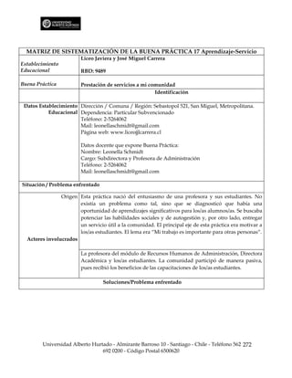 MATRIZ DE SISTEMATIZACIÓN DE LA BUENA PRÁCTICA 17 Aprendizaje-Servicio
                         Liceo Javiera y José Miguel Carrera
Establecimiento
Educacional              RBD: 9489

Buena Práctica           Prestación de servicios a mi comunidad
                                                        Identificación

 Datos Establecimiento Dirección / Comuna / Región: Sebastopol 521, San Miguel, Metropolitana.
           Educacional Dependencia: Particular Subvencionado
                       Teléfono: 2-5264062
                       Mail: leonellaschmidt@gmail.com
                       Página web: www.liceojjlcarrera.cl

                         Datos docente que expone Buena Práctica:
                         Nombre: Leonella Schmidt
                         Cargo: Subdirectora y Profesora de Administración
                         Teléfono: 2-5264062
                         Mail: leonellaschmidt@gmail.com

Situación / Problema enfrentado

                Origen Esta práctica nació del entusiasmo de una profesora y sus estudiantes. No
                       existía un problema como tal, sino que se diagnosticó que había una
                       oportunidad de aprendizajes significativos para los/as alumnos/as. Se buscaba
                       potenciar las habilidades sociales y de autogestión y, por otro lado, entregar
                       un servicio útil a la comunidad. El principal eje de esta práctica era motivar a
                       los/as estudiantes. El lema era “Mi trabajo es importante para otras personas”.
  Actores involucrados

                         La profesora del módulo de Recursos Humanos de Administración, Directora
                         Académica y los/as estudiantes. La comunidad participó de manera pasiva,
                         pues recibió los beneficios de las capacitaciones de los/as estudiantes.

                                  Soluciones/Problema enfrentado




        Universidad Alberto Hurtado - Almirante Barroso 10 - Santiago - Chile - Teléfono 562 272
                                692 0200 - Código Postal 6500620
 