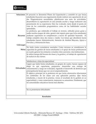 Soluciones El proyecto se denominó Planes de Capacitación y consistió en que los/as
              estudiantes buscaron una organización donde realizar una capacitación de un
              día. Diagnosticaron necesidades, planificaron una serie de actividades,
              desarrollaron la capacitación en una jornada escolar y luego realizaron una
              presentación de su experiencia. Esto fue evaluado, tanto desde el punto de
              vista de los contenidos programáticos como de las habilidades sociales
              aprendidas.
              La profesora, que enfatizaba el trabajo en terreno, utilizaba pocas guías y
              usaba muchos juegos de roles, generó este espacio para que lo/as estudiantes
     Recursos pudieran capacitarse en competencias a través de aprender haciendo. El
              trabajo completo dura dos meses y medio. Los temas que abordaron los/as
              estudiantes fueron Administración, Atención de Adultos Mayores, Apoyo a
              Párvulos y Alimentación Sana.
   Liderazgos
              No hubo costos económicos asociados. Como recursos se consideraron la
        Metas capacidad de gestión de los/as estudiantes y el apoyo de los/as profesores/as
              en cuanto generar los contactos o enseñar cómo acercarse a las instituciones.
              Se utilizó tiempo del horario de clases y la gestión y el trabajo de capacitación
              de realizó en día viernes.

                Subdirectora y Jefas de especialidad.
               Lograr que todos los/as estudiantes, en grupos de cuatro, fueran capaces de
               elegir en qué capacitarse, prepararse, desarrollar una entrega de
  Dificultades conocimientos y luego ser evaluados, logrando el desarrollo de destrezas que
               principalmente tienen que ver con el emprendimiento.
               El objetivo principal de la profesora era que los/as alumnos/as relacionaran
               los contenidos de las clases con una aplicación práctica. Que los/as
               estudiantes, a través de la práctica, vieran el resultado de la gestión en su
               especialidad y, como consecuencia, mejoraran su autoestima. Finalmente, que
               las comunidades educativas fueran más abiertas.



                No se presentaron dificultades.



                                    Resultados




Universidad Alberto Hurtado - Almirante Barroso 10 - Santiago - Chile - Teléfono 562 273
                        692 0200 - Código Postal 6500620
 