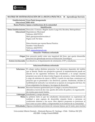 MATRIZ DE SISTEMATIZACIÓN DE LA BUENA PRÁCTICA                           18 Aprendizaje-Servicio
      Establecimiento Liceo Paula Jaraquemada
          Educacional RBD: 8510
       Buena Práctica Apoyo a instituciones de la comunidad
                                         Identificación
Datos Establecimiento Dirección / Comuna / Región: Juárez Larga 616, Recoleta, Metropolitana
          Educacional Dependencia: Municipal
                      Teléfono: (02)7373711
                      Mail: pjaraquemada@recoleta.cl
                      Página web: No tiene

                       Datos docente que expone Buena Práctica:
                       Nombre: Velia Romero
                       Teléfono: (02)7373711
                       Mail: utppaula@gmail.com
                                Situación / Problema enfrentado

               Origen Este proyecto partió como una inquietud del liceo, que quería desarrollar
                      proyectos de aprendizaje-servicio en Educación Tecnológica.
 Actores involucrados Los directivos, el departamento de orientación, UTP y estudiantes.

                                 Soluciones/Problema enfrentado

         Soluciones El colegio realiza distintos proyectos. Las soluciones dependen del ámbito
                      que se aborde. Desde una perspectiva general, la implementación puede ser
                      descrita en los siguientes términos: las estudiantes y el cuerpo docente
                      proponen una serie de ideas (visitar hogares de ancianos, visitar instituciones
                      a cargo de enfermos de cáncer o SIDA). A partir de esta base, construyen un
                      proyecto que es presentado a los directivos, quienes, finalmente, deciden la
                      factibilidad de realizarlo. Las iniciativas se ajustan al cronograma del liceo. En
                      él son estipulados los tiempos y las etapas de desarrollo.
           Recursos Recursos humanos gestionados por el colegio y recursos financieros
                      obtenidos a través de dos vías: aportes del centro de padres y la organización
                      de eventos para reunir fondos.
          Liderazgos Estudiantes y cuerpo docente.
               Metas La primera meta es que las estudiantes desnaturalicen su experiencia de
                      realidad y sean capaces de desarrollar empatía frente a personas en
                      condiciones distintas a las suyas. Otro objetivo propuesto es posicionar al
                      liceo como un actor válido y comprometido en el contexto de su comunidad.
         Dificultades Algunas estudiantes provienen de comunas lejanas, por lo tanto, para muchas


       Universidad Alberto Hurtado - Almirante Barroso 10 - Santiago - Chile - Teléfono 562 275
                               692 0200 - Código Postal 6500620
 