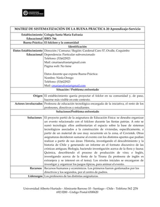 MATRIZ DE SISTEMATIZACIÓN DE LA BUENA PRÁCTICA 20 Aprendizaje-Servicio
      Establecimiento Colegio Santa María Eufrasia
          Educacional RBD: 766
       Buena Práctica El folclore y la comunidad
                                          Identificación
Datos Establecimiento Dirección / Comuna / Región: Cardenal Caro 57, Ovalle, Coquimbo
          Educacional Dependencia: Particular subvencionado
                      Teléfono: (53)622923
                      Mail: cmariaeufrasia@gmail.com
                      Página web: No tiene

                       Datos docente que expone Buena Práctica:
                       Nombre: Ninfa Orrego
                       Teléfono: (53)622923
                       Mail: cmariaeufrasia@gmail.com
                                Situación / Problema enfrentado

               Origen El establecimiento quería proyectar el folclor en su comunidad y, de paso,
                      hacerse más visible en este contexto.
 Actores involucrados Profesora de educación tecnológica encargada de la iniciativa, el resto de los
                      profesores, directivos y estudiantes.
                               Soluciones/Problema enfrentado

          Soluciones El proyecto partió de la asignatura de Educación Física: se deseaba organizar
                     un evento relacionado con el folclore durante las fiestas patrias. A esto se
                     sumó tecnología: ellos ambientarían el espacio sobre la base de sistemas
                     tecnológicos asociados a la construcción de viviendas, específicamente, a
                     partir de un material de uso muy recurrente en la zona, el Covintek. Otras
                     asignaturas decidieron sumarse al evento con los distintos aportes que podían
                     realizar a partir de sus áreas: Historia, investigando el descubrimiento y la
                     historia de Chile y generando un informe en el formato discursivo de las
                     crónicas antiguas; Biología, haciendo investigación acerca de la flora y fauna;
                     Química, describiendo el proceso de producción de vino; e Inglés,
                     investigando acerca de la fiesta de la Tirana (la profesora de inglés es
                     extranjera y se interesó en el tema). Los niveles iniciales se encargaron de
                     investigar y organizar los juegos típicos, para animar el evento.
            Recursos Recursos humanos y económicos. Los primeros fueron gestionados por los
                     directivos y los segundos, por el centro de padres.
          Liderazgos Los profesores de las distintas asignaturas.



       Universidad Alberto Hurtado - Almirante Barroso 10 - Santiago - Chile - Teléfono 562 279
                               692 0200 - Código Postal 6500620
 