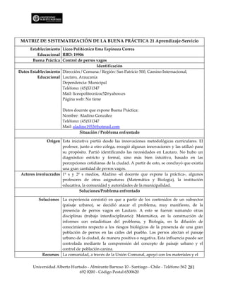MATRIZ DE SISTEMATIZACIÓN DE LA BUENA PRÁCTICA 21 Aprendizaje-Servicio
      Establecimiento Liceo Politécnico Ema Espinoza Correa
          Educacional RBD: 19906
       Buena Práctica Control de perros vagos
                                          Identificación
Datos Establecimiento Dirección / Comuna / Región: San Patricio 500, Camino Internacional,
          Educacional Lautaro, Araucanía
                      Dependencia: Municipal
                      Teléfono: (45)531347
                      Mail: liceopolitecnicoc52@yahoo.es
                      Página web: No tiene

                       Datos docente que expone Buena Práctica:
                       Nombre: Aladino González
                       Teléfono: (45)531347
                       Mail: aladino1953@hotmail.com
                                 Situación / Problema enfrentado

               Origen Esta iniciativa partió desde las innovaciones metodológicas curriculares. El
                      profesor, junto a otro colega, recogió algunas innovaciones y las utilizó para
                      su propósito. Partió identificando las necesidades en Lautaro. No hubo un
                      diagnóstico estricto y formal, sino más bien intuitivo, basado en las
                      percepciones cotidianas de la ciudad. A partir de esto, se concluyó que existía
                      una gran cantidad de perros vagos.
 Actores involucrados 1º s y 2º s medios, Aladino -el docente que expone la práctica-, algunos
                      profesores de otras asignaturas (Matemática y Biología), la institución
                      educativa, la comunidad y autoridades de la municipalidad.
                                Soluciones/Problema enfrentado

          Soluciones La experiencia consistió en que a partir de los contenidos de un subsector
                     (paisaje urbano), se decidió atacar el problema, muy manifiesto, de la
                     presencia de perros vagos en Lautaro. A esto se fueron sumando otras
                     disciplinas (trabajo interdisciplinario): Matemática, en la construcción de
                     informes con estadísticas del problema, y Biología, en la difusión de
                     conocimiento respecto a los riesgos biológicos de la presencia de una gran
                     población de perros en las calles del pueblo. Los perros afectan el paisaje
                     urbano de la ciudad, de manera positiva o negativa. Esta influencia puede ser
                     controlada mediante la comprensión del concepto de paisaje urbano y el
                     control de población canina.
            Recursos La comunidad, a través de la Unión Comunal, apoyó con los materiales y el


       Universidad Alberto Hurtado - Almirante Barroso 10 - Santiago - Chile - Teléfono 562 281
                               692 0200 - Código Postal 6500620
 