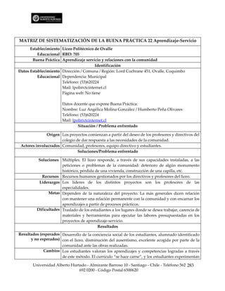 MATRIZ DE SISTEMATIZACIÓN DE LA BUENA PRÁCTICA 22 Aprendizaje-Servicio
      Establecimiento Liceo Politécnico de Ovalle
          Educacional RBD: 705
       Buena Práctica Aprendizaje servicio y relaciones con la comunidad
                                         Identificación
Datos Establecimiento Dirección / Comuna / Región: Lord Cochrane 451, Ovalle, Coquimbo
          Educacional Dependencia: Municipal
                      Teléfono: (53)620224
                      Mail: lpoli@ctcinternet.cl
                      Página web: No tiene

                       Datos docente que expone Buena Práctica:
                       Nombre: Luz Angélica Molina González / Humberto Peña Olivares
                       Teléfono: (53)620224
                       Mail: lpoli@ctcinternet.cl
                                Situación / Problema enfrentado

               Origen Los proyectos comienzan a partir del deseo de los profesores y directivos del
                      colegio de dar respuesta a las necesidades de la comunidad.
 Actores involucrados Comunidad, profesores, equipo directivo y estudiantes.
                               Soluciones/Problema enfrentado

         Soluciones Múltiples. El liceo responde, a través de sus capacidades instaladas, a las
                      peticiones o problemas de la comunidad: deterioro de algún monumento
                      histórico, pérdida de una vivienda, construcción de una capilla, etc.
           Recursos Recursos humanos gestionados por los directivos y profesores del liceo.
          Liderazgos Los líderes de los distintos proyectos son los profesores de las
                      especialidades.
               Metas Dependen de la naturaleza del proyecto. La más generales dicen relación
                      con mantener una relación permanente con la comunidad y con encarnar los
                      aprendizajes a partir de procesos prácticos.
         Dificultades Traslado de los estudiantes a los lugares donde se desea trabajar, carencia de
                      materiales y herramientas para ejecutar las labores presupuestadas en los
                      proyectos de aprendizaje-servicio.
                                          Resultados
Resultados (esperados Desarrollo de la conciencia social de los estudiantes, alumnado identificado
      y no esperados) con el liceo, disminución del ausentismo, excelente acogida por parte de la
                      comunidad ante las obras realizadas.
             Cambios Los estudiantes valoran los aprendizajes y competencias logradas a través
                      de este método. El currículo “se hace carne”, y los estudiantes experimentan

       Universidad Alberto Hurtado - Almirante Barroso 10 - Santiago - Chile - Teléfono 562 283
                               692 0200 - Código Postal 6500620
 