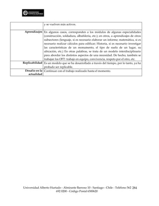 y se vuelven más activos.

 Aprendizajes En algunos casos, corresponden a los módulos de algunas especialidades
               (construcción, soldadura, albañilería, etc.); en otros, a aprendizajes de otros
               subsectores (lenguaje, si es necesario elaborar un informe; matemática, si es
               necesario realizar cálculos para edificar; Historia, si es necesario investigar
               las características de un monumento, el tipo de suelo de un lugar, su
               ubicación, etc.) En otras palabras, se trata de un modelo interdisciplinario
               para abordar los distintos aspectos de una necesidad. De hecho, también se
               trabajan los OFT: trabajo en equipo, convivencia, respeto por el otro, etc.
Replicabilidad Es un modelo que se ha desarrollado a través del tiempo, por lo tanto, ya ha
               probado ser replicable.
 Desafío en la Continuar con el trabajo realizado hasta el momento.
    actualidad




Universidad Alberto Hurtado - Almirante Barroso 10 - Santiago - Chile - Teléfono 562 284
                        692 0200 - Código Postal 6500620
 
