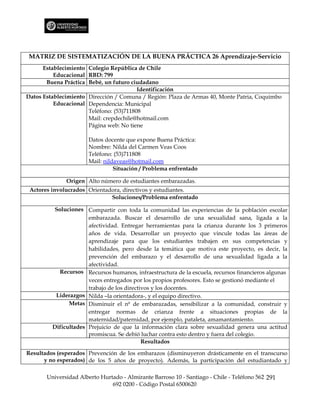 MATRIZ DE SISTEMATIZACIÓN DE LA BUENA PRÁCTICA 26 Aprendizaje-Servicio
      Establecimiento Colegio República de Chile
          Educacional RBD: 799
       Buena Práctica Bebé, un futuro ciudadano
                                         Identificación
Datos Establecimiento Dirección / Comuna / Región: Plaza de Armas 40, Monte Patria, Coquimbo
          Educacional Dependencia: Municipal
                      Teléfono: (53)711808
                      Mail: crepdechile@hotmail.com
                      Página web: No tiene

                       Datos docente que expone Buena Práctica:
                       Nombre: Nilda del Carmen Veas Coos
                       Teléfono: (53)711808
                       Mail: nildaveas@hotmail.com
                                 Situación / Problema enfrentado

              Origen Alto número de estudiantes embarazadas.
 Actores involucrados Orientadora, directivos y estudiantes.
                              Soluciones/Problema enfrentado

         Soluciones Compartir con toda la comunidad las experiencias de la población escolar
                      embarazada. Buscar el desarrollo de una sexualidad sana, ligada a la
                      afectividad. Entregar herramientas para la crianza durante los 3 primeros
                      años de vida. Desarrollar un proyecto que vincule todas las áreas de
                      aprendizaje para que los estudiantes trabajen en sus competencias y
                      habilidades, pero desde la temática que motiva este proyecto, es decir, la
                      prevención del embarazo y el desarrollo de una sexualidad ligada a la
                      afectividad.
           Recursos Recursos humanos, infraestructura de la escuela, recursos financieros algunas
                      veces entregados por los propios profesores. Esto se gestionó mediante el
                      trabajo de los directivos y los docentes.
          Liderazgos Nilda –la orientadora-, y el equipo directivo.
               Metas Disminuir el nº de embarazadas, sensibilizar a la comunidad, construir y
                      entregar normas de crianza frente a situaciones propias de la
                      maternidad/paternidad, por ejemplo, pataleta, amamantamiento.
         Dificultades Prejuicio de que la información clara sobre sexualidad genera una actitud
                      promiscua. Se debió luchar contra esto dentro y fuera del colegio.
                                            Resultados

Resultados (esperados Prevención de los embarazos (disminuyeron drásticamente en el transcurso
      y no esperados) de los 5 años de proyecto). Además, la participación del estudiantado y

       Universidad Alberto Hurtado - Almirante Barroso 10 - Santiago - Chile - Teléfono 562 291
                               692 0200 - Código Postal 6500620
 