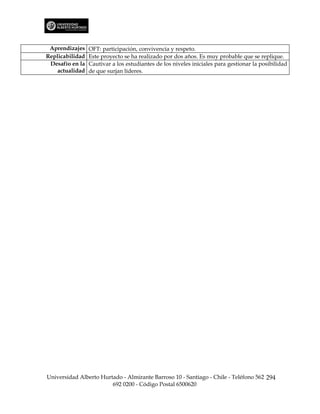 Aprendizajes    OFT: participación, convivencia y respeto.
Replicabilidad   Este proyecto se ha realizado por dos años. Es muy probable que se replique.
 Desafío en la   Cautivar a los estudiantes de los niveles iniciales para gestionar la posibilidad
    actualidad   de que surjan líderes.




Universidad Alberto Hurtado - Almirante Barroso 10 - Santiago - Chile - Teléfono 562 294
                        692 0200 - Código Postal 6500620
 