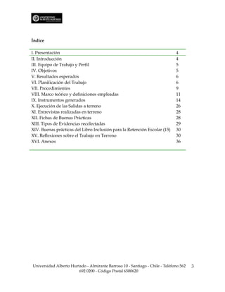 Índice

I. Presentación                                                               4
II. Introducción                                                              4
III. Equipo de Trabajo y Perfil                                               5
IV. Objetivos                                                                 5
V. Resultados esperados                                                       6
VI. Planificación del Trabajo                                                 6
VII. Procedimientos                                                           9
VIII. Marco teórico y definiciones empleadas                                  11
IX. Instrumentos generados                                                    14
X. Ejecución de las Salidas a terreno                                         26
XI. Entrevistas realizadas en terreno                                         28
XII. Fichas de Buenas Prácticas                                               28
XIII. Tipos de Evidencias recolectadas                                        29
XIV. Buenas prácticas del Libro Inclusión para la Retención Escolar (15)      30
XV. Reflexiones sobre el Trabajo en Terreno                                   30
XVI. Anexos                                                                   36




Universidad Alberto Hurtado - Almirante Barroso 10 - Santiago - Chile - Teléfono 562   3
                        692 0200 - Código Postal 6500620
 