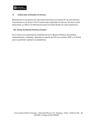 XI.   Entrevistas realizadas en terreno.

Basándonos en las pautas de entrevistas descritas en el punto IX. de este informe,
se presentan en el Anexo 3 las 51 entrevistas realizadas en terreno. En base a estas
entrevistas, se obtuvo la información para las fichas finales de cada experiencia.

 XII. Fichas de Buenas Prácticas Finales

En el Anexo 4 se presentan la totalidad de las 51 Buenas Prácticas levantadas,
sistematizadas y editadas. Además en soporte de CD va el archivo PDF y en Word
para su posterior upload a la plataforma.




  Universidad Alberto Hurtado - Almirante Barroso 10 - Santiago - Chile - Teléfono 562 30
                          692 0200 - Código Postal 6500620
 