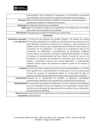 seleccionadas. Ahí se realizaba el diagnóstico: los estudiantes conversaban
                      con la familia y de este modo eran capaces de identificar sus necesidades.
             Recursos Recursos financieros obtenidos mediantes donaciones y recursos humanos
                      gestionados mediante el trabajo de los docentes.
           Liderazgos La institución educativa en su totalidad.
                Metas Que los estudiantes apliquen sus aprendizajes en la fabricación de muebles
                       adecuados a las necesidades de las familias.
          Dificultades Transporte para instalar los muebles que estaban listos
                                             Resultados

Resultados (esperados A través de este proyecto fue posible: atender a 25 familias de nuestra
      y no esperados) comunidad; prepararles los muebles que necesitaban para los espacios de los
                      que disponían; fortalecer la relación con la empresa y darle proyección al
                      trabajo; darle contexto y mayor significatividad al trabajo de taller; reforzar la
                      autoestima de los estudiantes y el sentido de su preparación; reforzar los
                      contenidos, las habilidades y procedimientos de aprendizaje; establecer
                      nuevas formas de evaluación; demostrar capacidad para planificar el trabajo;
                      y fortalecer la institucionalidad del liceo. Desde el punto de vista de los
                      resultados no esperados, los estudiantes se mostraron más motivados en el
                      trabajo y desarrollaron hacia él una actitud responsable y comprometida.
                      Además, fueron capaces de planificar sus labores a partir de sus tiempos y
                      preferencias.
             Cambios A nivel curricular, se generó una forma de que los aprendizajes se volviesen
                      más significativos y contextualizados. Por otra parte, se creó un sistema para
                      evaluar los procesos de aprendizaje basado en el desarrollo de todo un
                      proceso: planificación, presentación y montaje en la producción de muebles.
        Aprendizajes Además de la construcción de muebles, se generaron aprendizajes
                      institucionales asociados con la coordinación y planificación de proyectos.
       Replicabilidad Es un proyecto que puede ser replicado si se desea articular una institución
                      con una comunidad. En este caso específico, los componentes centrales dicen
                      relación con el alto grado de organización de la iniciativa. Esto es, finalmente,
                      lo que decide la factibilidad.
        Desafío en la Generar proyectos de aprendizaje-servicio para estudiantes de la especialidad
           actualidad e administración




        Universidad Alberto Hurtado - Almirante Barroso 10 - Santiago - Chile - Teléfono 562 304
                                692 0200 - Código Postal 6500620
 