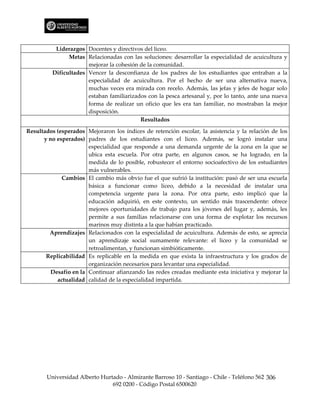 Liderazgos Docentes y directivos del liceo.
               Metas Relacionadas con las soluciones: desarrollar la especialidad de acuicultura y
                      mejorar la cohesión de la comunidad.
         Dificultades Vencer la desconfianza de los padres de los estudiantes que entraban a la
                      especialidad de acuicultura. Por el hecho de ser una alternativa nueva,
                      muchas veces era mirada con recelo. Además, las jefas y jefes de hogar solo
                      estaban familiarizados con la pesca artesanal y, por lo tanto, ante una nueva
                      forma de realizar un oficio que les era tan familiar, no mostraban la mejor
                      disposición.
                                          Resultados

Resultados (esperados Mejoraron los índices de retención escolar, la asistencia y la relación de los
      y no esperados) padres de los estudiantes con el liceo. Además, se logró instalar una
                       especialidad que responde a una demanda urgente de la zona en la que se
                       ubica esta escuela. Por otra parte, en algunos casos, se ha logrado, en la
                       medida de lo posible, robustecer el entorno socioafectivo de los estudiantes
                       más vulnerables.
             Cambios El cambio más obvio fue el que sufrió la institución: pasó de ser una escuela
                       básica a funcionar como liceo, debido a la necesidad de instalar una
                       competencia urgente para la zona. Por otra parte, esto implicó que la
                       educación adquirió, en este contexto, un sentido más trascendente: ofrece
                       mejores oportunidades de trabajo para los jóvenes del lugar y, además, les
                       permite a sus familias relacionarse con una forma de explotar los recursos
                       marinos muy distinta a la que habían practicado.
        Aprendizajes Relacionados con la especialidad de acuicultura. Además de esto, se aprecia
                       un aprendizaje social sumamente relevante: el liceo y la comunidad se
                       retroalimentan, y funcionan simbióticamente.
       Replicabilidad Es replicable en la medida en que exista la infraestructura y los grados de
                       organización necesarios para levantar una especialidad.
         Desafío en la Continuar afianzando las redes creadas mediante esta iniciativa y mejorar la
           actualidad calidad de la especialidad impartida.




       Universidad Alberto Hurtado - Almirante Barroso 10 - Santiago - Chile - Teléfono 562 306
                               692 0200 - Código Postal 6500620
 
