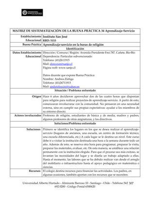 MATRIZ DE SISTEMATIZACIÓN DE LA BUENA PRÁCTICA 34 Aprendizaje-Servicio
      Establecimiento Instituto San José
          Educacional RBD: 5153
       Buena Práctica Aprendizaje-servicio en la horas de religión
                                         Identificación
Datos Establecimiento Dirección / Comuna / Región: Avenida Presidente Frei 787, Cañete, Bío-Bío
          Educacional Dependencia: Particular subvencionado
                      Teléfono: (41)2611915
                      Mail: direccion@sanjo.cl
                      Página web: www.sanjo.cl

                        Datos docente que expone Buena Práctica:
                        Nombre: Andrea Zúñiga
                        Teléfono: (41)26711915
                        Mail: andytoloccini@yahoo.es
                                 Situación / Problema enfrentado

               Origen Hace 6 años decidieron aprovechar dos de las cuatro horas que disponían
                      para religión para realizar proyectos de aprendizaje-servicio. A partir de esto,
                      comenzaron involucrarse con la comunidad. No pensaron en una necesidad
                      externa, sino en cumplir sus propias expectativas: ayudar a los miembros de
                      su entorno directo.
 Actores involucrados Profesora de religión, estudiantes de básica y de media, madres y padres,
                      algunos profesores de otras asignaturas, y los directivos.
                                 Soluciones/Problema enfrentado

          Soluciones Primero se identifica los lugares en los que se desea realizar el aprendizaje-
                     servicio (hogares de ancianos, una escuela, un centro de formación técnico,
                     una escuela diferenciada, etc.) A cada lugar se le destina un nivel. Este curso
                     debe ir a visitar la institución destinada una hora a la semana durante todo un
                     año. Además de esto, se reserva otra hora para programar, preparar la visita,
                     preparar los materiales, evaluar, etc. De esta manera, se establece una relación
                     permanente con la institución elegida. Para que el proceso sea más exitoso, se
                     levantan las necesidades del lugar y se diseña un trabajo adaptado a ellas.
                     Hasta el momento, las labores que se ha debido realizar van desde el arreglo
                     del mobiliario o infraestructura hasta el apoyo pedagógico en matemática o
                     ciencias.
            Recursos El colegio destina recursos para financiar las actividades. Los padres, en
                     algunas ocasiones, también aportan con los recursos que se necesiten.


       Universidad Alberto Hurtado - Almirante Barroso 10 - Santiago - Chile - Teléfono 562 307
                               692 0200 - Código Postal 6500620
 