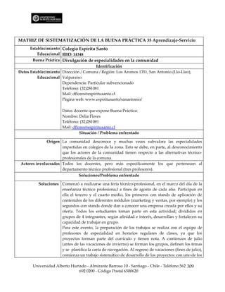 MATRIZ DE SISTEMATIZACIÓN DE LA BUENA PRÁCTICA 35 Aprendizaje-Servicio
      Establecimiento Colegio Espíritu Santo
          Educacional RBD: 14348
       Buena Práctica Divulgación de especialidades en la comunidad
                                         Identificación
Datos Establecimiento Dirección / Comuna / Región: Los Aromos 1351, San Antonio (Llo-Lleo),
          Educacional Valparaíso
                      Dependencia: Particular subvencionado
                      Teléfono: (32)281081
                      Mail: dflores@espiritusanto.cl
                      Página web: www.espiritusanto/sanantonio/

                       Datos docente que expone Buena Práctica:
                       Nombre: Delia Flores
                       Teléfono: (32)281081
                       Mail: dflores@espiritusanto.cl
                                 Situación / Problema enfrentado

               Origen La comunidad desconoce y muchas veces subvalora las especialidades
                      impartidas en colegios de la zona. Esto se debe, en parte, al desconocimiento
                      que los actores de la comunidad tienen respecto a las alternativas técnico-
                      profesionales de la comuna.
 Actores involucrados Todos los docentes, pero más específicamente los que pertenecen al
                      departamento técnico profesional (tres profesores).
                                Soluciones/Problema enfrentado

          Soluciones Comenzó a realizarse una feria técnico-profesional, en el marco del día de la
                     enseñanza técnico profesiona,l a fines de agosto de cada año. Participan en
                     ella el tercero y el cuarto medio, los primeros con stands de aplicación de
                     contenidos de los diferentes módulos (marketing y ventas, por ejemplo) y los
                     segundos con stands donde dan a conocer una empresa creada por ellos y su
                     oferta. Todos los estudiantes toman parte en esta actividad; divididos en
                     grupos de 4 integrantes, según afinidad e interés, desarrollan y fortalecen su
                     capacidad de trabajar en grupo.
                     Para este evento, la preparación de los trabajos se realiza con el equipo de
                     profesores de especialidad en horarios regulares de clases, ya que los
                     proyectos forman parte del currículo y tienen nota. A comienzos de julio
                     (antes de las vacaciones de invierno) se forman los grupos, definen los temas
                     y se planifica la carta de navegación. Al regreso de vacaciones (fines de julio),
                     comienza un trabajo sistemático de desarrollo de los proyectos: con uno de los

       Universidad Alberto Hurtado - Almirante Barroso 10 - Santiago - Chile - Teléfono 562 309
                               692 0200 - Código Postal 6500620
 