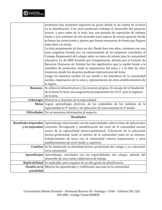 profesores hay reuniones regulares de pauta donde se da cuenta de avances
                      en la planificación. Con otros profesores trabajan el desarrollo del proyecto
                      mismo, y poco antes de la feria, hay una jornada de exposición de trabajos
                      frente a una comisión de tres docentes (una especie de ensayo general donde
                      se hacen las correcciones y ajustes que fuesen necesarios de forma que lleguen
                      todos bien a la feria).
                      La feria propiamente tal dura un día. Desde hace tres años, comienza con una
                      clase magistral dictada por un representante de las empresas vinculadas al
                      Consejo Empresarial del colegio sobre un tema de interés para la comunidad
                      educativa. La de 2009 (Gestión por Competencias, dictada por el Gerente de
                      Recursos Humanos de Ariztía) fue tan significativa que la repitió frente a la
                      asamblea de profesores, dada la importancia del tema y a la falta de otras
                      instancias donde los docentes pudiesen interiorizarse del tema.
                      Luego los alumnos reciben en sus stands a los miembros de la comunidad
                      escolar, empresarios de la zona y representantes de otros establecimientos de
                      la región.
            Recursos Se utiliza la infraestructura y los recursos propios. El consejo de la Fundación
                      de la Santa Fe tiene una asignación presupuestaria de 4 U.F. para la logística
                      de la feria
           Liderazgos Directivos y docentes de la especialidad.
               Metas Lograr aprendizajes efectivos, de los contenidos de los módulos de la
                      especialidad en 3º medio y de aplicación de conocimiento en 4º medio.
         Dificultades No se menciona información al respecto.
                                           Resultados

Resultados (esperados Aprendizajes relacionados con las especialidades sobre la base de aplicaciones
      y no esperados) concretas. Divulgación y sensibilización del resto de la comunidad escolar
                       acerca de la especialidad técnico-profesional. Valoración de la educación
                       técnico-profesional, tanto al interior de la comunidad como en su entorno.
                       Fortalecimiento de lazos con la comunidad externa (empresarios y otros
                       establecimientos de nivel medio y superior).
             Cambios Se ha fortalecido la identidad técnico profesional del colegio y su valoración
                       en la comunidad.
        Aprendizajes Aprendizajes vinculados con las especialidades del colegio, además del
                       desarrollo de una visión colaborativa de trabajo.
       Replicabilidad Es replicable, pero requiere de un alto grado de planificación.
         Desafío en la Mejorar los aprendizajes y visibilizarse aun más en la comunidad.
           actualidad




       Universidad Alberto Hurtado - Almirante Barroso 10 - Santiago - Chile - Teléfono 562 310
                               692 0200 - Código Postal 6500620
 