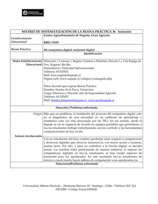 MATRIZ DE SISTEMATIZACIÓN DE LA BUENA PRÁCTICA 36 Inclusión
                          Centro Agroalimentario de Negrete, Liceo Agrícola
Establecimiento
Educacional               RBD: 17643

Buena Práctica            Mi compañero digital: inclusión digital
                                                        Identificación

 Datos Establecimiento Dirección / Comuna / Región: Camino a Mulchén, Parcela 1 y 2 de Espiga de
           Educacional Oro, Negrete, Bío Bío.
                       Dependencia: Particular Subvencionado
                       Teléfono: 43-525431
                       Mail: liceo.negrete@sepade.cl
                       Página web: www.sepade.cl/colegios/ceanegrete.php

                          Datos docente que expone Buena Práctica:
                          Nombre: Sandra de la Parra, Víctor Jara
                          Cargo: Directora y Docente, Jefe de Especialidad Agrícola
                          Teléfono: 43-525431
                          Mail: Sandra.delaparra@sepade.cl, victor.jara@sepade.cl

                                   Situación / Problema enfrentado

                  Origen Más que un problema, la instalación del proyecto Mi compañero digital cabe
                         en el diagnóstico de una necesidad en un ambiente de aprendizaje y
                         enseñanza cada vez más atravesado por las TICs. En ese sentido, desde el
                         Sepade se vio la urgencia de invertir en equipos portátiles que permitieran a
                         los/as estudiantes trabajar estrechamente con los notebooks y las herramientas
                         computacionales de hoy en día.
  Actores involucrados
                          Los/as estudiantes del liceo estaban quedando atrás respecto a competencias
                          y destrezas digitales que otros/as alumnos/as, con mayor acceso a recursos,
                          podían tener. Por ello, y para no contribuir a la brecha digital, se decidió
                          actuar. Las familias están participando de manera indirecta: al mejorar las
                          competencias digitales en los/as estudiantes, se han creado espacios de
                          formación para los apoderados. En este momento los/as estudiantes de
                          tercero y cuarto medio hacen talleres de computación a sus apoderados/as.
                                    Soluciones/Problema enfrentado




        Universidad Alberto Hurtado - Almirante Barroso 10 - Santiago - Chile - Teléfono 562 311
                                692 0200 - Código Postal 6500620
 