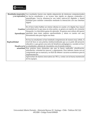 Resultados (esperados Los resultados fueron una rápida adquisición de destrezas computacionales
      y no esperados) en los/as estudiantes y un avance más rápido en algunos contenidos y
                      aprendizajes. Los/as alumnos/as son todos nativos/as digitales y tienen
                      facilidad para asimilar contenidos mediante la interacción con una interfase
                      digital.

                      En el liceo todos hablan un mismo idioma en cuanto a lo digital, hay mayor
             Cambios curiosidad por lo que pasa en otras partes, se genera un espíritu de constante
                      búsqueda y se descubren ganas de aprender. Se genera una cultura del querer
         Aprendizajes aprender para tener mejores oportunidades y ahora se cuenta con una
                      herramienta más para lograr esa meta.

                        En los/as estudiantes se han instalado competencias de manera muy sólida. A
Replicabilidad          nivel de liceo es una práctica institucionalizada que ya es parte del proyecto
                        educativo y que genera una serie de beneficios pedagógicos y sociales en los/
          Desafío en la as estudiantes, además de vincularlos con el mundo exterior.
            actualidad Esta práctica tiene elementos ejes que la hacen replicable: planificación,
                        articulación, voluntad de innovar y seguimiento. Pero además cuenta con un
                        componente que es esencial y no fácil de obtener: recursos económicos para la
                        implementación.
                        Aprovechar de manera innovadora las TICs y contar con la buena mantención
                        de los equipos.




        Universidad Alberto Hurtado - Almirante Barroso 10 - Santiago - Chile - Teléfono 562 313
                                692 0200 - Código Postal 6500620
 