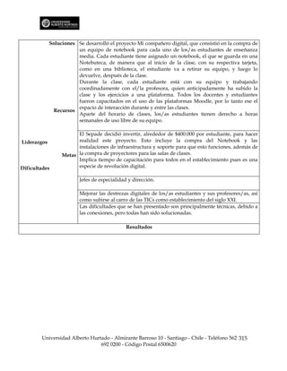 Soluciones Se desarrolló el proyecto Mi compañero digital, que consistió en la compra de
                        un equipo de notebook para cada uno de los/as estudiantes de enseñanza
                        media. Cada estudiante tiene asignado un notebook, el que se guarda en una
                        Notebuteca, de manera que al inicio de la clase, con su respectiva tarjeta,
                        como en una biblioteca, el estudiante va a retirar su equipo, y luego lo
                        devuelve, después de la clase.
                        Durante la clase, cada estudiante está con su equipo y trabajando
                        coordinadamente con el/la profesora, quien anticipadamente ha subido la
                        clase y los ejercicios a una plataforma. Todos los docentes y estudiantes
                        fueron capacitados en el uso de las plataformas Moodle, por lo tanto ese el
                        espacio de interacción durante y entre las clases.
               Recursos
                        Aparte del horario de clases, los/as estudiantes tienen derecho a horas
                        semanales de uso libre de su equipo.

                        El Sepade decidió invertir, alrededor de $400.000 por estudiante, para hacer
Liderazgos              realidad este proyecto. Esto incluye la compra del Notebook y las
                        instalaciones de infraestructura y soporte para que esto funciones, además de
                  Metas la compra de proyectores para las salas de clases.
                        Implica tiempo de capacitación para todos en el establecimiento pues es una
Dificultades            especie de revolución digital.

                         Jefes de especialidad y dirección.

                         Mejorar las destrezas digitales de los/as estudiantes y sus profesores/as, así
                         como subirse al carro de las TICs como establecimiento del siglo XXI.
                         Las dificultades que se han presentado son principalmente técnicas, debido a
                         las conexiones, pero todas han sido solucionadas.

                                              Resultados




        Universidad Alberto Hurtado - Almirante Barroso 10 - Santiago - Chile - Teléfono 562 315
                                692 0200 - Código Postal 6500620
 
