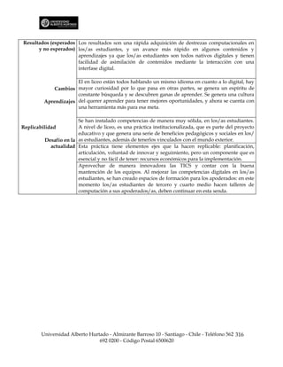 Resultados (esperados Los resultados son una rápida adquisición de destrezas computacionales en
      y no esperados) los/as estudiantes, y un avance más rápido en algunos contenidos y
                      aprendizajes ya que los/as estudiantes son todos nativos digitales y tienen
                      facilidad de asimilación de contenidos mediante la interacción con una
                      interfase digital.

                       El en liceo están todos hablando un mismo idioma en cuanto a lo digital, hay
              Cambios mayor curiosidad por lo que pasa en otras partes, se genera un espíritu de
                       constante búsqueda y se descubren ganas de aprender. Se genera una cultura
          Aprendizajes del querer aprender para tener mejores oportunidades, y ahora se cuenta con
                       una herramienta más para esa meta.

                        Se han instalado competencias de manera muy sólida, en los/as estudiantes.
Replicabilidad          A nivel de liceo, es una práctica institucionalizada, que es parte del proyecto
                        educativo y que genera una serie de beneficios pedagógicos y sociales en los/
          Desafío en la as estudiantes, además de tenerlos vinculados con el mundo exterior.
            actualidad Esta práctica tiene elementos ejes que la hacen replicable: planificación,
                        articulación, voluntad de innovar y seguimiento, pero un componente que es
                        esencial y no fácil de tener: recursos económicos para la implementación.
                        Aprovechar de manera innovadora las TICS y contar con la buena
                        mantención de los equipos. Al mejorar las competencias digitales en los/as
                        estudiantes, se han creado espacios de formación para los apoderados: en este
                        momento los/as estudiantes de tercero y cuarto medio hacen talleres de
                        computación a sus apoderados/as, deben continuar en esta senda.




        Universidad Alberto Hurtado - Almirante Barroso 10 - Santiago - Chile - Teléfono 562 316
                                692 0200 - Código Postal 6500620
 