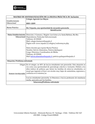 MATRIZ DE SISTEMATIZACIÓN DE LA BUENA PRÁCTICA 38 Inclusión
                        Colegio Agrícola Los Mayos
Establecimiento
Educacional             RBD: 12059

Buena Práctica          We Tripantu, una oportunidad de encuentro pewenche
                                                    Identificación

 Datos Establecimiento Dirección / Comuna / Región: Los Lirios s/n, Santa Bárbara, Bío Bío.
           Educacional Dependencia: Particular Subvencionado
                       Teléfono: 43-525430
                       Mail: colegio.losmayos@sepade.cl
                       Página web: www.sepade.cl/colegios/cealosmayos.php

                        Datos docente que expone Buena Práctica:
                        Nombre: Kelvin Almendras, Patricia Quilaqueo
                        Cargo: Directora, Coordinadora de Media
                        Teléfono: 43-525430
                        Mail: kelvin.almendras@sepade.cl, patricia.quilaqueo@sepade.cl

Situación / Problema enfrentado

                Origen En el colegio, un 40% de los/as estudiantes son pewenche. Esta situación se
                       vio como una oportunidad de aprendizaje colectivo e inclusión. Debido a los
                       altos índices de pobreza que tienen las familias de estos/as estudiantes, es
                       usual que ingresen al liceo con niveles muy bajos de autoestima, esperanza y
  Actores involucrados confianza en sí mismos/as.

                        Los/as estudiantes pewenche, la Directora y los/as profesores de enseñanza
                        media, apoyados por las familias.
                                 Soluciones/Problema enfrentado




        Universidad Alberto Hurtado - Almirante Barroso 10 - Santiago - Chile - Teléfono 562 317
                                692 0200 - Código Postal 6500620
 