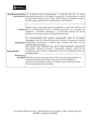 Resultados (esperados Los resultados fueron reconocimiento y valoración del otro. A los/as
      y no esperados) estudiantes pewenche se les amplió la perspectiva. Anteriormente, lo usual
                      era que sólo terminaran octavo básico, ahora finalizan la enseñanza media y
                      muchos siguen estudios técnico-profesionales o universitarios.



                      Debido a que la autoestima está más fortalecida, se observan cambios en la
              Cambios forma de relacionarse de los/as estudiantes pewenche con sus pares, se
                      empiezan a vislumbrar liderazgos y el desarrollo personal de los/as
                      alumnos/as parte de una base más igualitaria para todos.

                        La interculturalidad abre puertas insospechadas tanto en el ámbito
                        pedagógico como en el desarrollo personal y colectivo. Se requiere de mucho
         Aprendizajes compromiso, conocimiento y apertura para reconocer que otros son tan
                        valiosos como uno mismo.
                        Esta práctica tiene elementos ejes que la hacen replicable: planificación,
                        articulación, voluntad de innovar y seguimiento. Además, cuenta con un
Replicabilidad          componente que es esencial: compromiso y creer en la importancia de lo que
                        se está haciendo.
          Desafío en la
            actualidad El desafío actual es menor que antes. Si bien una sola práctica inclusiva no
                        soluciona el problema de fondo, ayuda a que los/as estudiantes se
                        reconozcan como personas valiosas. La forma en que se relacionan entre
                        todos es más igualitaria y respetuosa.




        Universidad Alberto Hurtado - Almirante Barroso 10 - Santiago - Chile - Teléfono 562 319
                                692 0200 - Código Postal 6500620
 