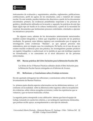 instrumentos de evaluación y seguimientos, estudios, reglamentos, publicaciones,
certificaciones, perfil de egreso de los estudiantes, actas o material del consejo
escolar. En este sentido, pueden inferirse dos directrices a partir de los documentos
encontrados: primero, las evidencias predefinidas responden a los procesos de
gestión y planificación utilizados en la escuela; y segundo, las prácticas de este tipo
dejan algún tipo de huella en la cultura institucional, a partir de la necesidad de
construir documentos que testimonian procesos controlados, orientados a ejecutar
las iniciativas o proyectos.

     En algunos casos, además de los documentos anteriormente mencionados,
también existen fotografías y videos que respaldan la ejecución de las prácticas
recabadas. En general, estos últimos registros son considerados por el equipo de
investigación como evidencias “blandas”, ya que apoyan procesos más
sistemáticos, pero en ningún caso, los constituyen. De hecho, en el caso de que no
existen muchas evidencias para una práctica, los investigadores pueden producir
un registro fotográfico o audiovisual, en la medida en que este testifique aspectos
no formalizados, o no conscientes en el nivel discursivo de las personas
entrevistadas.

     XIV. Buenas prácticas del Libro Inclusión para la Retención Escolar (15)

       Las fichas de las 15 Buenas Prácticas editadas desde el libro Inclusión para
       la Retención Escolar fueron entregadas en el Informe de Avance.

     XV.    Reflexiones y Conclusiones sobre el trabajo en terreno

En este apartado entregamos las reflexiones y conclusiones sobre el trabajo de
levantamiento de Buenas Prácticas.

La primera parte aborda aspectos relacionados con las definiciones teóricas y el
contraste con la realidad; sobre la diferencia entre regiones; sobre la recopilación
de evidencias, sobre críticas recogidas en terreno y sobre las experiencias que se
visitaron y que no fueron traducidas a fichas.

La segunda parte corresponde a una calificación interna que hizo el equipo de
trabajo, tomando en cuenta tres criterios, y un ranking de experiencias destacadas,
que podrían recibir apoyo, acompañamiento u otro tipo de estímulo.



Universidad Alberto Hurtado - Almirante Barroso 10 - Santiago - Chile - Teléfono 562 32
                        692 0200 - Código Postal 6500620
 