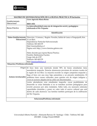MATRIZ DE SISTEMATIZACIÓN DE LA BUENA PRÁCTICA 39 Inclusión
                        Liceo Agrícola María Reina
Establecimiento
Educacional             RBD: 6921
                        La interculturalidad como eje de integración social y pedagógica:
Buena Práctica          celebrando el We Tripantu

                                                       Identificación

 Datos Establecimiento Dirección / Comuna / Región: Purulón, Salida de Lanco a Panguipulli, Km.
           Educacional 9, Los Ríos.
                       Dependencia: Particular Subvencionado
                       Teléfono: 063-441139
                       Mail: lmreina@telsur.cl
                       Página web: http://www.lmreina.galeon.com

                        Datos docente que expone Buena Práctica:
                        Nombre: Baldramina Fuentes
                        Cargo: Jefa de UTP
                        Teléfono: 063-441139
                        Mail: lmreina@telsur.cl
Situación / Problema enfrentado

                Origen El liceo tiene una matrícula donde 90% de los/as estudiantes tiene
                       ascendencia mapuche. Estos/as alumnos/as provienen de sectores rurales de
                       la región de Los Ríos. La mayoría esconde su origen campesino mapuche y
                       llega al liceo con una muy baja autoestima y un precario rendimiento. El
  Actores involucrados problema tiene causas culturales, pues quienes son de origen indígena y
                       viven en sectores alejados de las urbes son discriminados.
                       Los/as afectados/as eran estudiantes mapuche, cuyas posibilidades de
                       desarrollo se veían limitadas si no se tomaban acciones pedagógicas para
                       revertir procesos por años instalados. Sobre todo, era necesario estimular
                       capacidades dormidas y poner en valor todo el acervo cultural que está
                       dentro de cada alumno/a. Las familias también participan de la celebración
                       del We Tripantu.

                                 Soluciones/Problema enfrentado




        Universidad Alberto Hurtado - Almirante Barroso 10 - Santiago - Chile - Teléfono 562 320
                                692 0200 - Código Postal 6500620
 