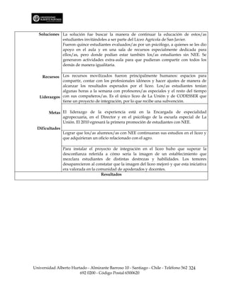 Soluciones La solución fue buscar la manera de continuar la educación de estos/as
              estudiantes invitándoles a ser parte del Liceo Agrícola de San Javier.
              Fueron quince estudiantes evaluados/as por un psicólogo, a quienes se les dio
              apoyo en el aula y en una sala de recursos especialmente dedicada para
              ellos/as, pero donde podían estar también los/as estudiantes sin NEE. Se
              generaron actividades extra-aula para que pudieran compartir con todos los
              demás de manera igualitaria.

    Recursos Los recursos movilizados fueron principalmente humanos: espacios para
              compartir, contar con los profesionales idóneos y hacer ajustes de manera de
              alcanzar los resultados esperados por el liceo. Los/as estudiantes tenían
              algunas horas a la semana con profesores/as especiales y el resto del tiempo
   Liderazgos con sus compañeros/as. Es el único liceo de La Unión y de CODESSER que
              tiene un proyecto de integración, por lo que recibe una subvención.

        Metas El liderazgo de la experiencia está en la Encargada de especialidad
              agropecuaria, en el Director y en el psicólogo de la escuela especial de La
              Unión. El 2010 egresará la primera promoción de estudiantes con NEE.
  Dificultades
                 Lograr que los/as alumnos/as con NEE continuaran sus estudios en el liceo y
                 que adquirieran un oficio relacionado con el agro.

                 Para instalar el proyecto de integración en el liceo hubo que superar la
                 desconfianza referida a cómo sería la imagen de un establecimiento que
                 mezclara estudiantes de distintas destrezas y habilidades. Los temores
                 desaparecieron al constatar que la imagen del liceo mejoró y que esta iniciativa
                 era valorada en la comunidad de apoderados y docentes.
                                      Resultados




Universidad Alberto Hurtado - Almirante Barroso 10 - Santiago - Chile - Teléfono 562 324
                        692 0200 - Código Postal 6500620
 