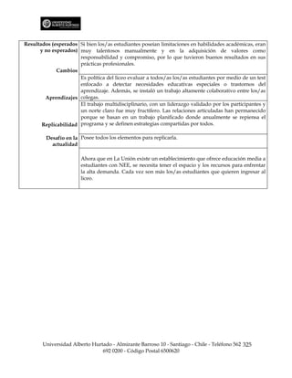 Resultados (esperados Si bien los/as estudiantes poseían limitaciones en habilidades académicas, eran
      y no esperados) muy talentosos manualmente y en la adquisición de valores como
                      responsabilidad y compromiso, por lo que tuvieron buenos resultados en sus
                      prácticas profesionales.
             Cambios
                      Es política del liceo evaluar a todos/as los/as estudiantes por medio de un test
                      enfocado a detectar necesidades educativas especiales o trastornos del
                      aprendizaje. Además, se instaló un trabajo altamente colaborativo entre los/as
        Aprendizajes colegas.
                      El trabajo multidisciplinario, con un liderazgo validado por los participantes y
                      un norte claro fue muy fructífero. Las relaciones articuladas han permanecido
                      porque se basan en un trabajo planificado donde anualmente se repiensa el
       Replicabilidad programa y se definen estrategias compartidas por todos.

         Desafío en la Posee todos los elementos para replicarla.
           actualidad

                       Ahora que en La Unión existe un establecimiento que ofrece educación media a
                       estudiantes con NEE, se necesita tener el espacio y los recursos para enfrentar
                       la alta demanda. Cada vez son más los/as estudiantes que quieren ingresar al
                       liceo.




       Universidad Alberto Hurtado - Almirante Barroso 10 - Santiago - Chile - Teléfono 562 325
                               692 0200 - Código Postal 6500620
 