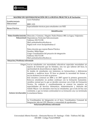 MATRIZ DE SISTEMATIZACIÓN DE LA BUENA PRÁCTICA 41 Inclusión
                        Liceo Pulmahue
Establecimiento
Educacional             RBD: 1121
                        Especialidades técnicas para estudiantes con NEE
Buena Práctica
                                                      Identificación

 Datos Establecimiento Dirección / Comuna / Región: Pedro Polanco 480, La Ligua, Valparaíso.
           Educacional Dependencia: Particular Subvencionado
                       Teléfono: 032-711158
                       Mail: pulmahueliceo@yahoo.es
                       Página web: www.liceopulmahue.cl

                        Datos docente que expone Buena Práctica:
                        Nombre: Milén Rojas
                        Cargo: Coordinadora del proyecto de integración
                        Teléfono: 032-711158
                        Mail: pulmahueliceo@yahoo.es
Situación / Problema enfrentado

                Origen Los/as estudiantes con necesidades educativas especiales necesitaban un
                       espacio de formación que les brindara, una vez que salieran del liceo, la
                       oportunidad de desarrollarse en algún oficio.
                       Se trataba de estudiantes con trastornos en lectoescritura y deficiencias
                       mentales y auditivas leves. El liceo se planteó la necesidad de formar a
                       los/as alumnos/as en todo su proceso.
                       Esta iniciativa comenzó en 2004 y en 2007 egresó la primera generación.
                       Estos/as estudiantes no podían continuar con la formación humanista-
                       científica normal por lo que se decidió conversar con el Jefe de Formación
                       Técnica. En conjunto y coordinadamente se crearon los espacios en
                       especialidades de Servicio Alimenticio, Administración y Atención del
                       Adulto Mayor. Los afectados eran los/as estudiantes, que al día de hoy son
                       veintisiete, y que no tenían continuidad en su formación una vez terminada
  Actores involucrados la enseñanza básica.



                        La Coordinadora de Integración en el liceo, Coordinadora Comunal de
                        Integración, Jefe de UTP, Director y comunidad de apoderados.
                                 Soluciones/Problema enfrentado




        Universidad Alberto Hurtado - Almirante Barroso 10 - Santiago - Chile - Teléfono 562 326
                                692 0200 - Código Postal 6500620
 