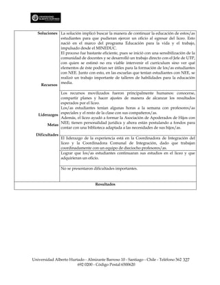 Soluciones La solución implicó buscar la manera de continuar la educación de estos/as
              estudiantes para que pudieran ejercer un oficio al egresar del liceo. Esto
              nació en el marco del programa Educación para la vida y el trabajo,
              impulsado desde el MINEDUC.
              El proceso fue bastante eficiente, pues se inició con una sensibilización de la
              comunidad de docentes y se desarrolló un trabajo directo con el Jefe de UTP,
              con quien se estimó no era viable intervenir el curriculum sino ver qué
              elementos de éste podrían ser útiles para la formación de los/as estudiantes
              con NEE. Junto con esto, en las escuelas que tenían estudiantes con NEE, se
              realizó un trabajo importante de talleres de habilidades para la educación
              media.
     Recursos

              Los recursos movilizados fueron principalmente humanos: conocerse,
              compartir planes y hacer ajustes de manera de alcanzar los resultados
              esperados por el liceo.
              Los/as estudiantes tenían algunas horas a la semana con profesores/as
   Liderazgos especiales y el resto de la clase con sus compañeros/as.
              Además, el liceo ayudó a formar la Asociación de Apoderados de Hijos con
              NEE; tienen personalidad jurídica y ahora están postulando a fondos para
        Metas
              contar con una biblioteca adaptada a las necesidades de sus hijos/as.
  Dificultades
                 El liderazgo de la experiencia está en la Coordinadora de Integración del
                 liceo y la Coordinadora Comunal de Integración, dado que trabajan
                 coordinadamente con un equipo de dieciocho profesores/as.
                 Lograr que los/as estudiantes continuaran sus estudios en el liceo y que
                 adquirieran un oficio.

                 No se presentaron dificultades importantes.


                                    Resultados




Universidad Alberto Hurtado - Almirante Barroso 10 - Santiago - Chile - Teléfono 562 327
                        692 0200 - Código Postal 6500620
 