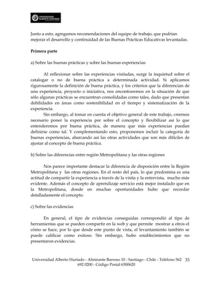 Junto a esto, agregamos recomendaciones del equipo de trabajo, que podrían
mejorar el desarrollo y continuidad de las Buenas Prácticas Educativas levantadas.

Primera parte

a) Sobre las buenas prácticas y sobre las buenas experiencias

       Al reflexionar sobre las experiencias visitadas, surge la inquietud sobre el
catalogar o no de buena práctica a determinada actividad. Si aplicamos
rigurosamente la definición de buena práctica, y los criterios que la diferencian de
una experiencia, proyecto o iniciativa, nos encontraremos en la situación de que
sólo algunas prácticas se encuentran consolidadas como tales, dado que presentan
debilidades en áreas como sostenibilidad en el tiempo y sistematización de la
experiencia.
       Sin embargo, al tomar en cuenta el objetivo general de este trabajo, creemos
necesario poner la experiencia por sobre el concepto y flexibilizar así lo que
entenderemos por buena práctica, de manera que más experiencias puedan
definirse como tal. Y complementando esto, proponemos incluir la categoría de
buenas experiencias, abarcando así las otras actividades que son más difíciles de
ajustar al concepto de buena práctica.

b) Sobre las diferencias entre región Metropolitana y las otras regiones

       Nos parece importante destacar la diferencia de disposición entre la Región
Metropolitana y las otras regiones. En el resto del país, lo que predomina es una
actitud de compartir la experiencia a través de la visita y la entrevista, mucho más
evidente. Además el concepto de aprendizaje servicio está mejor instalado que en
la Metropolitana, donde en muchas oportunidades hubo que recordar
detalladamente el concepto.

c) Sobre las evidencias

      En general, el tipo de evidencias conseguidas correspondió al tipo de
herramientas que se pueden compartir en la web y que permite mostrar a otros el
cómo se hace, por lo que desde este punto de vista, el levantamiento también se
puede calificar como exitoso. Sin embargo, hubo establecimientos que no
presentaron evidencias.



Universidad Alberto Hurtado - Almirante Barroso 10 - Santiago - Chile - Teléfono 562 33
                        692 0200 - Código Postal 6500620
 