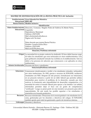MATRIZ DE SISTEMATIZACIÓN DE LA BUENA PRÁCTICA 44 Inclusión
      Establecimiento Liceo Eduardo Frei Montalva
          Educacional RBD: 802
       Buena Práctica Modelo inclusivo
                                         Identificación
Datos Establecimiento Dirección / Comuna / Región: Pedro de Valdivia 10, Monte Patria,
          Educacional Coquimbo
                      Dependencia: Municipal
                      Teléfono: (53)711091
                      Mail: efreimontalva@yahoo.es
                      Página web: No tiene

                       Datos docente que expone Buena Práctica:
                       Nombre: Carmen Gloria Olivo
                       Teléfono: (53)711091
                       Mail:caroli15@yahoo.com
                                Situación / Problema enfrentado

               Origen La necesidad de su propio contexto los desbordó. El liceo debió hacerse cargo
                      de todos los estudiantes que eran rechazados en otros establecimientos. Una
                      gran población estudiantil nómade fue recibida en el establecimiento. Esto se
                      debió a los procesos de selección que comenzaron a ser aplicados en otras
                      instituciones.
 Actores involucrados Docentes del liceo y estudiantes.
                                Soluciones/Problema enfrentado

          Soluciones Comenzaron intuitivamente a recibir a los estudiantes nómades, rechazados
                     por otras instituciones. En 1992, gracias a recursos de FONADIS, recibieron
                     estudiantes con NEE. Después de este proceso, formalizaron sus intuiciones
                     en un proyecto inclusivo a partir de un taller laboral que permitía salidas
                     intermedias para resolver el problema de la deserción, causado por dos
                     motivos: la frustración ante imposibilidad de desarrollar competencias o la
                     necesidad de entrar al mundo laboral para apoyar a las familias. Las salidas
                     intermedias permiten dejar el liceo con un grado de competencias
                     “certificado”. Luego se pensó partir de esta iniciativa un proyecto para abrir
                     especialidades. De este modo fue posible capacitar a los estudiantes e
                     insertarlos en el mundo productivo.
            Recursos Recursos ministeriales. Donaciones de la municipalidad o de estudiantes de la
                     zona, gestionadas por los docentes y directivos del colegio. El FONADIS
                     también aportó, pero todo fue gestionado a partir de iniciativas internas.
          Liderazgos Docentes y directivos.


       Universidad Alberto Hurtado - Almirante Barroso 10 - Santiago - Chile - Teléfono 562 335
                               692 0200 - Código Postal 6500620
 