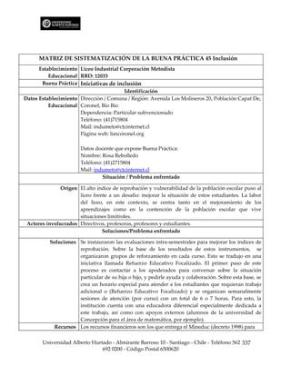 MATRIZ DE SISTEMATIZACIÓN DE LA BUENA PRÁCTICA 45 Inclusión
      Establecimiento Liceo Industrial Corporación Metodista
          Educacional RBD: 12033
       Buena Práctica Iniciativas de inclusión
                                         Identificación
Datos Establecimiento Dirección / Comuna / Región: Avenida Los Molineros 20, Población Capat De,
          Educacional Coronel, Bío Bío
                      Dependencia: Particular subvencionado
                      Teléfono: (41)715804
                      Mail: indumeto@ctcinternet.cl
                      Página web: limcoronel.org

                       Datos docente que expone Buena Práctica:
                       Nombre: Rosa Rebolledo
                       Teléfono: (41)2715804
                       Mail: indumeto@ctcinternet.cl
                                Situación / Problema enfrentado

               Origen El alto índice de reprobación y vulnerabilidad de la población escolar puso al
                      liceo frente a un desafío: mejorar la situación de estos estudiantes. La labor
                      del liceo, en este contexto, se centra tanto en el mejoramiento de los
                      aprendizajes como en la contención de la población escolar que vive
                      situaciones limítrofes.
 Actores involucrados Directivos, profesoras, profesores y estudiantes.
                                Soluciones/Problema enfrentado

          Soluciones Se instauraron las evaluaciones intra-semestrales para mejorar los índices de
                     reprobación. Sobre la base de los resultados de estos instrumentos, se
                     organizaron grupos de reforzamiento en cada curso. Esto se tradujo en una
                     iniciativa llamada Refuerzo Educativo Focalizado. El primer paso de este
                     proceso es contactar a los apoderados para conversar sobre la situación
                     particular de su hija o hijo, y pedirle ayuda y colaboración. Sobre esta base, se
                     crea un horario especial para atender a los estudiantes que requieran trabajo
                     adicional o (Refuerzo Educativo Focalizado) y se organizan semanalmente
                     sesiones de atención (por curso) con un total de 6 o 7 horas. Para esto, la
                     institución cuenta con una educadora diferencial especialmente dedicada a
                     este trabajo, así como con apoyos externos (alumnos de la universidad de
                     Concepción para el área de matemática, por ejemplo).
            Recursos Los recursos financieros son los que entrega el Mineduc (decreto 1998) para

       Universidad Alberto Hurtado - Almirante Barroso 10 - Santiago - Chile - Teléfono 562 337
                               692 0200 - Código Postal 6500620
 