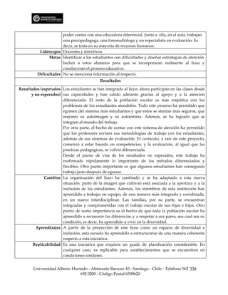 poder contar con una educadora diferencial. Junto a ella, en el aula, trabajan
                       una psicopedagoga, una fonoaudióloga y un especialista en evaluación. Es
                       decir, se trata en su mayoría de recursos humanos.
           Liderazgos Docentes y directivos.
                Metas Identificar a los estudiantes con dificultades y diseñar estrategias de atención.
                       Incluir a estos alumnos para que se incorporaran realmente al liceo y
                       concluyeran el proceso educativo.
          Dificultades No se menciona información al respecto.
                                            Resultados

Resultados (esperados Los estudiantes se han integrado al liceo; ahora participan en las clases desde
      y no esperados) sus capacidades y han salido adelante gracias al apoyo y a la atención
                      diferenciada. El resto de la población escolar es más empática con los
                      problemas de los estudiantes atendidos. Todo este proceso ha permitido que
                      egresen del sistema más estudiantes y que estos se sientan más seguros, que
                      mejoren su autoimagen y su autoestima. Además, se ha logrado que se
                      integren al mundo del trabajo.
                      Por otra parte, el hecho de contar con este sistema de atención ha permitido
                      que los profesores revisen sus metodologías de trabajo con los estudiantes,
                      además de sus sistemas de evaluación. El currículo, a raíz de este proyecto,
                      comenzó a estar basado en competencias; y la evaluación, al igual que las
                      prácticas pedagógicas, se volvió diferenciada.
                      Desde el punto de visa de los resultados no esperados, este trabajo ha
                      reafirmado rápidamente lo importante de los métodos diferenciados y
                      flexibles. Otro punto importante es que algunos estudiantes han conseguido
                      trabajo justo después de egresar.
             Cambios La organización del liceo ha cambiado y se ha adaptado a esta nueva
                      situación: parte de la imagen que cultivan está asociada a la apertura y a la
                      inclusión de los estudiantes. Además, los miembros de esta institución han
                      aprendido a trabajar en equipo, de una manera más integrada y coordinada,
                      en un marco interdisciplinar. Las familias, por su parte, se encuentran
                      integradas y comprometidas con el trabajo escolar de sus hijas e hijos. Otro
                      punto de suma importancia es el hecho de que toda la población escolar ha
                      aprendido a reconocer las diferencias y a respetar a sus pares, sea cual sea su
                      condición, es decir, ha aprendido a vivir en la diversidad.
        Aprendizajes A partir de la proyección de este liceo como un espacio de diversidad e
                      inclusión, esta escuela ha aprendido a estructurarse de una manera coherente
                      respecto a esta iniciativa.
       Replicabilidad Es una iniciativa que requiere un grado de planificación considerable. En
                      cualquier caso, es replicable para establecimientos que se encuentren en
                      condiciones similares.


       Universidad Alberto Hurtado - Almirante Barroso 10 - Santiago - Chile - Teléfono 562 338
                               692 0200 - Código Postal 6500620
 