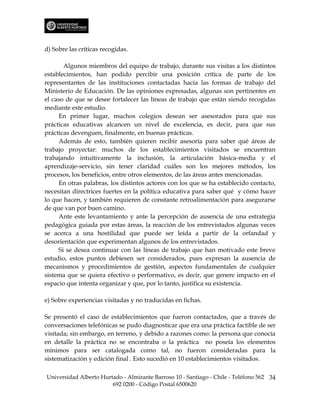d) Sobre las críticas recogidas.

       Algunos miembros del equipo de trabajo, durante sus visitas a los distintos
establecimientos, han podido percibir una posición crítica de parte de los
representantes de las instituciones contactadas hacia las formas de trabajo del
Ministerio de Educación. De las opiniones expresadas, algunas son pertinentes en
el caso de que se desee fortalecer las líneas de trabajo que están siendo recogidas
mediante este estudio.
     En primer lugar, muchos colegios desean ser asesorados para que sus
prácticas educativas alcancen un nivel de excelencia, es decir, para que sus
prácticas devenguen, finalmente, en buenas prácticas.
     Además de esto, también quieren recibir asesoría para saber qué áreas de
trabajo proyectar: muchos de los establecimientos visitados se encuentran
trabajando intuitivamente la inclusión, la articulación básica-media y el
aprendizaje-servicio, sin tener claridad cuáles son los mejores métodos, los
procesos, los beneficios, entre otros elementos, de las áreas antes mencionadas.
     En otras palabras, los distintos actores con los que se ha establecido contacto,
necesitan directrices fuertes en la política educativa para saber qué y cómo hacer
lo que hacen, y también requieren de constante retroalimentación para asegurarse
de que van por buen camino.
     Ante este levantamiento y ante la percepción de ausencia de una estrategia
pedagógica guiada por estas áreas, la reacción de los entrevistados algunas veces
se acerca a una hostilidad que puede ser leída a partir de la orfandad y
desorientación que experimentan algunos de los entrevistados.
     Si se desea continuar con las líneas de trabajo que han motivado este breve
estudio, estos puntos debiesen ser considerados, pues expresan la ausencia de
mecanismos y procedimientos de gestión, aspectos fundamentales de cualquier
sistema que se quiera efectivo o performativo, es decir, que genere impacto en el
espacio que intenta organizar y que, por lo tanto, justifica su existencia.

e) Sobre experiencias visitadas y no traducidas en fichas.

Se presentó el caso de establecimientos que fueron contactados, que a través de
conversaciones telefónicas se pudo diagnosticar que era una práctica factible de ser
visitada; sin embargo, en terreno, y debido a razones como: la persona que conocía
en detalle la práctica no se encontraba o la práctica no poseía los elementos
mínimos para ser catalogada como tal, no fueron consideradas para la
sistematización y edición final . Esto sucedió en 10 establecimientos visitados.

Universidad Alberto Hurtado - Almirante Barroso 10 - Santiago - Chile - Teléfono 562 34
                        692 0200 - Código Postal 6500620
 