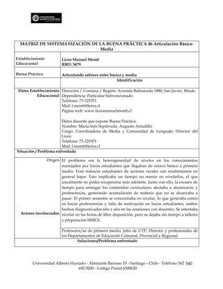 MATRIZ DE SISTEMATIZACIÓN DE LA BUENA PRÁCTICA 46 Articulación Básica-
                               Media

Establecimiento          Liceo Manuel Montt
Educacional              RBD: 3479

Buena Práctica           Articulando saberes entre básica y media
                                                       Identificación

 Datos Establecimiento Dirección / Comuna / Región: Avenida Balmaceda 1880, San Javier, Maule.
           Educacional Dependencia: Particular Subvencionado
                       Teléfono: 73-321971
                       Mail: l.montt@terra.cl
                       Página web: www.liceomanuelmontt.cl

                        Datos docente que expone Buena Práctica:
                        Nombre: María Inés Sepúlveda, Augusto Astudillo
                        Cargo: Coordinadora de Media y Comunidad de Lenguaje; Director del
                        Liceo
                        Teléfono: 73-321971
                        Mail: l.montt@terra.cl
Situación / Problema enfrentado

                Origen El problema era la heterogeneidad de niveles en los conocimientos
                       manejados por los/as estudiantes que llegaban de octavo básico a primero
                       medio. Eran todos/as estudiantes de sectores rurales con rendimientos en
                       general bajos. Esto implicaba un tiempo no menor en nivelarlos, el que
                       usualmente no podía recuperarse más adelante. Junto con ello, la escasez de
                       tiempo para entregar los contenidos curriculares afectaba a alumnos/as y
                       profesores/as, generando acumulación de materia que no se alcanzaba a
                       pasar. El primer semestre se concentraba en nivelar, lo que generaba estrés
                       en los/as profesores/as y falta de motivación en los/as estudiantes, ambos
                       hechos diagnosticados año a año en las reuniones con docentes. Se intentaba
  Actores involucrados nivelar en las horas de libre disposición, pero se dejaba sin tiempo a talleres
                       y preparación SIMCE.

                         Profesores/as de primero medio, Jefes de UTP, Director y profesionales de
                         los Departamentos de Educación Comunal, Provincial y Regional.
                                 Soluciones/Problema enfrentado




        Universidad Alberto Hurtado - Almirante Barroso 10 - Santiago - Chile - Teléfono 562 340
                                692 0200 - Código Postal 6500620
 