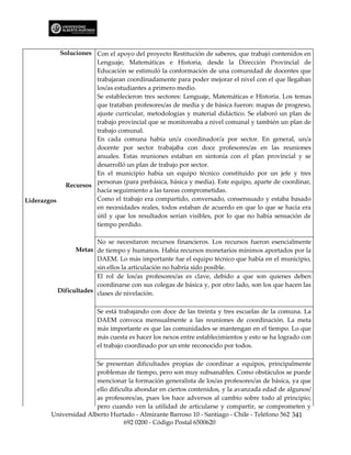 Soluciones Con el apoyo del proyecto Restitución de saberes, que trabajó contenidos en
                      Lenguaje, Matemáticas e Historia, desde la Dirección Provincial de
                      Educación se estimuló la conformación de una comunidad de docentes que
                      trabajaran coordinadamente para poder mejorar el nivel con el que llegaban
                      los/as estudiantes a primero medio.
                      Se establecieron tres sectores: Lenguaje, Matemáticas e Historia. Los temas
                      que trataban profesores/as de media y de básica fueron: mapas de progreso,
                      ajuste curricular, metodologías y material didáctico. Se elaboró un plan de
                      trabajo provincial que se monitoreaba a nivel comunal y también un plan de
                      trabajo comunal.
                      En cada comuna había un/a coordinador/a por sector. En general, un/a
                      docente por sector trabajaba con doce profesores/as en las reuniones
                      anuales. Estas reuniones estaban en sintonía con el plan provincial y se
                      desarrolló un plan de trabajo por sector.
                      En el municipio había un equipo técnico constituido por un jefe y tres
                      personas (para prebásica, básica y media). Este equipo, aparte de coordinar,
             Recursos
                      hacía seguimiento a las tareas comprometidas.
Liderazgos            Como el trabajo era compartido, conversado, consensuado y estaba basado
                      en necesidades reales, todos estaban de acuerdo en que lo que se hacía era
                      útil y que los resultados serían visibles, por lo que no había sensación de
                      tiempo perdido.

                        No se necesitaron recursos financieros. Los recursos fueron esencialmente
                 Metas de tiempo y humanos. Había recursos monetarios mínimos aportados por la
                        DAEM. Lo más importante fue el equipo técnico que había en el municipio,
                        sin ellos la articulación no habría sido posible.
                        El rol de los/as profesores/as es clave, debido a que son quienes deben
                        coordinarse con sus colegas de básica y, por otro lado, son los que hacen las
           Dificultades clases de nivelación.


                         Se está trabajando con doce de las treinta y tres escuelas de la comuna. La
                         DAEM convoca mensualmente a las reuniones de coordinación. La meta
                         más importante es que las comunidades se mantengan en el tiempo. Lo que
                         más cuesta es hacer los nexos entre establecimientos y esto se ha logrado con
                         el trabajo coordinado por un ente reconocido por todos.

                        Se presentan dificultades propias de coordinar a equipos, principalmente
                        problemas de tiempo, pero son muy subsanables. Como obstáculos se puede
                        mencionar la formación generalista de los/as profesores/as de básica, ya que
                        ello dificulta ahondar en ciertos contenidos, y la avanzada edad de algunos/
                        as profesores/as, pues los hace adversos al cambio sobre todo al principio;
                        pero cuando ven la utilidad de articularse y compartir, se comprometen y
         Universidad Alberto Hurtado - Almirante Barroso 10 - Santiago - Chile - Teléfono 562 341
                                   692 0200 - Código Postal 6500620
 
