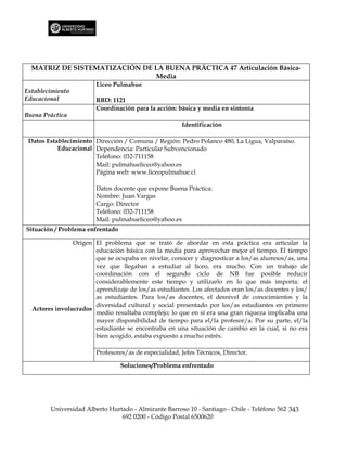 MATRIZ DE SISTEMATIZACIÓN DE LA BUENA PRÁCTICA 47 Articulación Básica-
                               Media
                        Liceo Pulmahue
Establecimiento
Educacional             RBD: 1121
                        Coordinación para la acción: básica y media en sintonía
Buena Práctica
                                                       Identificación

 Datos Establecimiento Dirección / Comuna / Región: Pedro Polanco 480, La Ligua, Valparaíso.
           Educacional Dependencia: Particular Subvencionado
                       Teléfono: 032-711158
                       Mail: pulmahueliceo@yahoo.es
                       Página web: www.liceopulmahue.cl

                        Datos docente que expone Buena Práctica:
                        Nombre: Juan Vargas
                        Cargo: Director
                        Teléfono: 032-711158
                        Mail: pulmahueliceo@yahoo.es
Situación / Problema enfrentado

                Origen El problema que se trató de abordar en esta práctica era articular la
                       educación básica con la media para aprovechar mejor el tiempo. El tiempo
                       que se ocupaba en nivelar, conocer y diagnosticar a los/as alumnos/as, una
                       vez que llegaban a estudiar al liceo, era mucho. Con un trabajo de
                       coordinación con el segundo ciclo de NB fue posible reducir
                       considerablemente este tiempo y utilizarlo en lo que más importa: el
                       aprendizaje de los/as estudiantes. Los afectados eran los/as docentes y los/
                       as estudiantes. Para los/as docentes, el desnivel de conocimientos y la
                       diversidad cultural y social presentado por los/as estudiantes en primero
  Actores involucrados
                       medio resultaba complejo; lo que en sí era una gran riqueza implicaba una
                       mayor disponibilidad de tiempo para el/la profesor/a. Por su parte, el/la
                       estudiante se encontraba en una situación de cambio en la cual, si no era
                       bien acogido, estaba expuesto a mucho estrés.

                        Profesores/as de especialidad, Jefes Técnicos, Director.

                                  Soluciones/Problema enfrentado




        Universidad Alberto Hurtado - Almirante Barroso 10 - Santiago - Chile - Teléfono 562 343
                                692 0200 - Código Postal 6500620
 