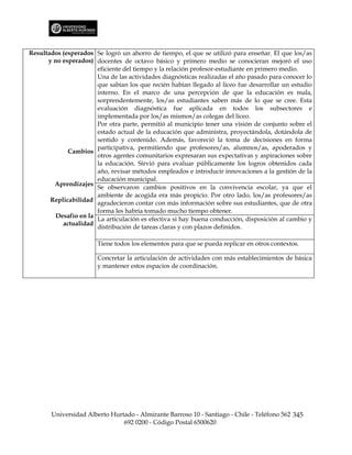 Resultados (esperados Se logró un ahorro de tiempo, el que se utilizó para enseñar. El que los/as
      y no esperados) docentes de octavo básico y primero medio se conocieran mejoró el uso
                       eficiente del tiempo y la relación profesor-estudiante en primero medio.
                       Una de las actividades diagnósticas realizadas el año pasado para conocer lo
                       que sabían los que recién habían llegado al liceo fue desarrollar un estudio
                       interno. En el marco de una percepción de que la educación es mala,
                       sorprendentemente, los/as estudiantes saben más de lo que se cree. Esta
                       evaluación diagnóstica fue aplicada en todos los subsectores e
                       implementada por los/as mismos/as colegas del liceo.
                       Por otra parte, permitió al municipio tener una visión de conjunto sobre el
                       estado actual de la educación que administra, proyectándola, dotándola de
                       sentido y contenido. Además, favoreció la toma de decisiones en forma
                       participativa, permitiendo que profesores/as, alumnos/as, apoderados y
             Cambios
                       otros agentes comunitarios expresaran sus expectativas y aspiraciones sobre
                       la educación. Sirvió para evaluar públicamente los logros obtenidos cada
                       año, revisar métodos empleados e introducir innovaciones a la gestión de la
                       educación municipal.
        Aprendizajes
                       Se observaron cambios positivos en la convivencia escolar, ya que el
                       ambiente de acogida era más propicio. Por otro lado, los/as profesores/as
       Replicabilidad agradecieron contar con más información sobre sus estudiantes, que de otra
                       forma les habría tomado mucho tiempo obtener.
         Desafío en la
                       La articulación es efectiva si hay buena conducción, disposición al cambio y
           actualidad
                       distribución de tareas claras y con plazos definidos.

                       Tiene todos los elementos para que se pueda replicar en otros contextos.

                       Concretar la articulación de actividades con más establecimientos de básica
                       y mantener estos espacios de coordinación.




       Universidad Alberto Hurtado - Almirante Barroso 10 - Santiago - Chile - Teléfono 562 345
                               692 0200 - Código Postal 6500620
 