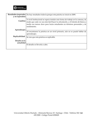 Resultados (esperados No hay resultados todavía porque esta práctica se inició en 2009.
      y no esperados)
                         A nivel institucional se espera instalar esta forma de trabajo en la comuna, de
             Cambios
                         modo que cada vez sea más fácil hacer la articulación, y el tránsito de básica a
                         media sea menos duro para los/as estudiantes en términos personales y de
                         rendimiento.
         Aprendizajes
                         Al encontrarse la práctica en un nivel primario, aún no se puede hablar de
                         aprendizajes.
      Replicabilidad Se cree que esta práctica es replicable.

         Desafío en la
           actualidad
                         El desafío es llevarla a cabo.




       Universidad Alberto Hurtado - Almirante Barroso 10 - Santiago - Chile - Teléfono 562 348
                               692 0200 - Código Postal 6500620
 