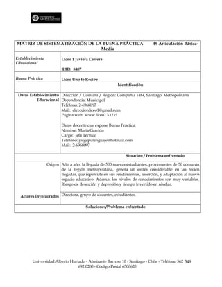 MATRIZ DE SISTEMATIZACIÓN DE LA BUENA PRÁCTICA                              49 Articulación Básica-
                               Media

Establecimiento           Liceo 1 Javiera Carrera
Educacional
                          RBD: 8487

Buena Práctica            Liceo Uno te Recibe
                                                         Identificación

 Datos Establecimiento Dirección / Comuna / Región: Compañía 1484, Santiago, Metropolitana
           Educacional Dependencia: Municipal
                       Teléfono: 2-6968097
                       Mail: direccionliceo1@gmail.com
                       Página web: www.liceo1.k12.cl

                          Datos docente que expone Buena Práctica:
                          Nombre: Marta Garrido
                          Cargo: Jefa Técnico
                          Teléfono: jorgepulenguaje@hotmail.com
                          Mail: 2-6968097

                                                             Situación / Problema enfrentado

                  Origen Año a año, la llegada de 500 nuevas estudiantes, provenientes de 50 comunas
                         de la región metropolitana, genera un estrés considerable en las recién
                         llegadas, que repercute en sus rendimientos, inserción, y adaptación al nuevo
                         espacio educativo. Además los niveles de conocimientos son muy variables.
                         Riesgo de deserción y depresión y tiempo invertido en nivelar.


  Actores involucrados Directora, grupo de docentes, estudiantes.

                                       Soluciones/Problema enfrentado




        Universidad Alberto Hurtado - Almirante Barroso 10 - Santiago - Chile - Teléfono 562 349
                                692 0200 - Código Postal 6500620
 
