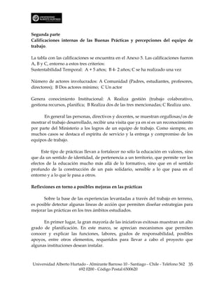 Segunda parte
Calificaciones internas de las Buenas Prácticas y percepciones del equipo de
trabajo.

La tabla con las calificaciones se encuentra en el Anexo 5. Las calificaciones fueron
A, B y C, entorno a estos tres criterios:
Sustentabilidad Temporal: A + 5 años; B 4- 2 años; C se ha realizado una vez

Número de actores involucrados: A Comunidad (Padres, estudiantes, profesores,
directores); B Dos actores mínimo; C Un actor

Genera conocimiento Institucional: A Realiza gestión (trabajo colaborativo,
gestiona recursos, planifica; B Realiza dos de las tres mencionadas; C Realiza uno.

      En general las personas, directivos y docentes, se muestran orgullosas/os de
mostrar el trabajo desarrollado, recibir una visita que ya en sí es un reconocimiento
por parte del Ministerio a los logros de un equipo de trabajo. Como siempre, en
muchos casos se destaca el espíritu de servicio y la entrega y compromiso de los
equipos de trabajo.

     Este tipo de prácticas llevan a fortalecer no sólo la educación en valores, sino
que da un sentido de identidad, de pertenencia a un territorio, que permite ver los
efectos de la educación mucho más allá de lo formativo, sino que en el sentido
profundo de la construcción de un país solidario, sensible a lo que pasa en el
entorno y a lo que le pasa a otros.

Reflexiones en torno a posibles mejoras en las prácticas

       Sobre la base de las experiencias levantadas a través del trabajo en terreno,
es posible detectar algunas líneas de acción que permiten diseñar estrategias para
mejorar las prácticas en los tres ámbitos estudiados.

      En primer lugar, la gran mayoría de las iniciativas exitosas muestran un alto
grado de planificación. En este marco, se aprecian mecanismos que permiten
conocer y explicar las funciones, labores, grados de responsabilidad, posibles
apoyos, entre otros elementos, requeridos para llevar a cabo el proyecto que
algunas instituciones desean instalar.



Universidad Alberto Hurtado - Almirante Barroso 10 - Santiago - Chile - Teléfono 562 35
                        692 0200 - Código Postal 6500620
 