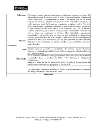 Soluciones Articularse con dos establecimientos que aportaban un número importante de
                        las estudiantes que llegan año a año al liceo: La escuela Ecuador y Benjamín
                        Vicuña Mackenna. Los profesores del Liceo 1 se reúnen con los de estas
                        escuelas, en el mes de octubre, de manera de ver los contenidos en conjunto y
                        poder preparar mejor la llegada de estudiantes a séptimo básico. Por otro
                        lado, generaron un espacio de apresto, en la temporada de verano, que acoge
                        y crea vínculos de las niñas con el liceo, llamado Liceo Uno Te Recibe.
                        Durante una semana, en el mes de enero, docentes y estudiantes reciben a las
                        nuevas niñas que ingresarán a séptimo. Hay actividades académicas
                        organizadas y de convivencia. A partir de esta actividad, se diagnostica
                        también qué alumnas recibirán apoyo extra en las materias, durante el primer
                        semestre, a través del Bachillerato, que es una actividad de reforzamiento
               Recursos
                        dictada por las estudiantes de primero medio a sus compañeras menores
                        recién llegadas.
Liderazgos

                Meta Capital humano: docentes y estudiantes de primero medio. Recursos
                      financieros entregados por el Centro de Padres, entregando ochenta mil pesos
                      por cada estudiantes.
                      No se puede establecer un liderazgo individual, sino una acción colectiva bien
                      coordinada, desde la jefatura de UTP, y los docentes y estudiantes
         Dificultades
                      participantes.
                      Mejorar la inserción de las estudiantes recién llegadas y homogeneizar el
                      nivel de conocimientos con que parten el año escolar.

                         Las dificultades propias de un universo escolar heterogéneo: desconocimiento
                         del otro y contar con los recursos año a año.
                                             Resultados




       Universidad Alberto Hurtado - Almirante Barroso 10 - Santiago - Chile - Teléfono 562 350
                               692 0200 - Código Postal 6500620
 