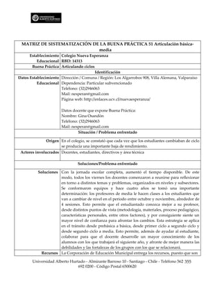 MATRIZ DE SISTEMATIZACIÓN DE LA BUENA PRÁCTICA 51 Articulación básica-
                             media
      Establecimiento Colegio Nueva Esperanza
          Educacional RBD: 14313
       Buena Práctica Articulando ciclos
                                         Identificación
Datos Establecimiento Dirección / Comuna / Región: Los Algarrobos 908, Villa Alemana, Valparaíso
          Educacional Dependencia: Particular subvencionado
                      Teléfono: (32)2946063
                      Mail: nesperan@gmail.com
                      Página web: http://enlaces.ucv.cl/nuevaesperanza/

                       Datos docente que expone Buena Práctica:
                       Nombre: Gina Osandón
                       Teléfono: (32)2946063
                       Mail: nesperan@gmail.com
                                Situación / Problema enfrentado

               Origen En el colegio, se constató que cada vez que los estudiantes cambiaban de ciclo
                      se producía una importante baja de rendimiento.
 Actores involucrados Docentes, estudiantes, directivos y área técnica

                                Soluciones/Problema enfrentado

          Soluciones Con la jornada escolar completa, aumentó el tiempo disponible. De este
                     modo, todos los viernes los docentes comenzaron a reunirse para reflexionar
                     en torno a distintos temas y problemas, organizados en niveles y subsectores.
                     Se conformaron equipos y hace cuatro años se tomó una importante
                     determinación: los profesores de media le hacen clases a los estudiantes que
                     van a cambiar de nivel en el periodo entre octubre y noviembre, alrededor de
                     4 sesiones. Esto permite que el estudiantado conozca mejor a su profesor,
                     desde distintos puntos de vista (metodología, materiales, proceso pedagógico,
                     características personales, entre otros factores), y por consiguiente siente un
                     mayor nivel de confianza para afrontar los cambios. Esta estrategia se aplica
                     en el tránsito desde prebásica a básica, desde primer ciclo a segundo ciclo y
                     desde segundo ciclo a media. Esto permite, además de ayudar al estudiante,
                     colaborar para que el docente desarrolle un mayor conocimiento de los
                     alumnos con los que trabajará el siguiente año, y afronte de mejor manera las
                     debilidades y las fortalezas de los grupos con los que se relacionará.
            Recursos La Corporación de Educación Municipal entrega los recursos, puesto que son

       Universidad Alberto Hurtado - Almirante Barroso 10 - Santiago - Chile - Teléfono 562 355
                               692 0200 - Código Postal 6500620
 