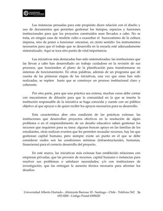 Las instancias pensadas para este propósito dicen relación con el diseño y
uso de documentos que permiten gestionar los tiempos, espacios y funciones
institucionales para que los proyectos construidos sean llevados a cabo. No se
trata, en ningún caso de rendirle culto o exacerbar el burocratismo de la cultura
impresa, sino de poner a funcionar -encarnar, en cierto sentido- los instrumentos
necesarios para que el trabajo que se desarrolla en la escuela esté adecuadamente
sistematizado. Aquí se toca otro punto de vital importancia.

       Las iniciativas más destacadas han sido sistematizadas: las instituciones que
las llevan a cabo han desarrollado un trabajo cuidadoso en la revisión de sus
procesos, que trascienden el plano de la planificación para transformarse en
sistemas de funcionamiento. En otras palabras, además de un programa que dé
cuenta de las primeras etapas de las iniciativas, una vez que estas han sido
realizadas, se repiten hasta que se construye un proceso institucional claro y
coherente.

       Por otra parte, para que una práctica sea exitosa, muchas veces debe contar
con mecanismos de difusión para que la comunidad en la que se inserta la
institución responsable de la iniciativa se haga conocida y cuente con un público
objetivo al que apoyar o de quien recibir los apoyos necesarios para su desarrollo.

       Esta característica abre otra condición de las prácticas exitosas: las
instituciones que desarrollan proyectos efectivos en la resolución de algún
problema o en el emprendimiento de un desafío educativo saben gestionar los
recursos que requieren para su tarea: algunas buscan apoyo en las familias de los
estudiantes, otras realizan eventos que les permiten recaudar recursos, hay las que
gestionan capital humano, pero siempre existe un punto en el que se debe
considerar cuáles son las condiciones mínimas (infraestructurales, humanas,
financieras) para el correcto desarrollo del proyecto.

       En este marco, las iniciativas más exitosas han establecido relaciones con
empresas privadas, que las proveen de recursos, capital humano o instancias para
resolver sus problemas o satisfacer necesidades; y/o con instituciones de
investigación, que las entregan la asesoría técnica necesaria para afrontar los
desafíos.




Universidad Alberto Hurtado - Almirante Barroso 10 - Santiago - Chile - Teléfono 562 36
                        692 0200 - Código Postal 6500620
 