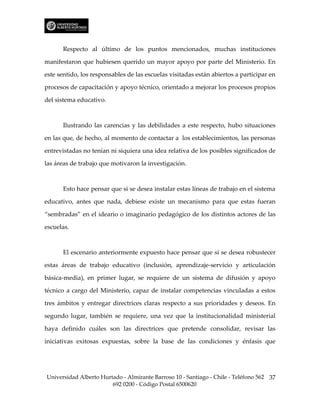 Respecto al último de los puntos mencionados, muchas instituciones

manifestaron que hubiesen querido un mayor apoyo por parte del Ministerio. En

este sentido, los responsables de las escuelas visitadas están abiertos a participar en

procesos de capacitación y apoyo técnico, orientado a mejorar los procesos propios

del sistema educativo.



      Ilustrando las carencias y las debilidades a este respecto, hubo situaciones

en las que, de hecho, al momento de contactar a los establecimientos, las personas

entrevistadas no tenían ni siquiera una idea relativa de los posibles significados de

las áreas de trabajo que motivaron la investigación.



      Esto hace pensar que si se desea instalar estas líneas de trabajo en el sistema

educativo, antes que nada, debiese existe un mecanismo para que estas fueran

“sembradas” en el ideario o imaginario pedagógico de los distintos actores de las

escuelas.



      El escenario anteriormente expuesto hace pensar que si se desea robustecer

estas áreas de trabajo educativo (inclusión, aprendizaje-servicio y articulación

básica-media), en primer lugar, se requiere de un sistema de difusión y apoyo

técnico a cargo del Ministerio, capaz de instalar competencias vinculadas a estos

tres ámbitos y entregar directrices claras respecto a sus prioridades y deseos. En

segundo lugar, también se requiere, una vez que la institucionalidad ministerial

haya definido cuáles son las directrices que pretende consolidar, revisar las

iniciativas exitosas expuestas, sobre la base de las condiciones y énfasis que




Universidad Alberto Hurtado - Almirante Barroso 10 - Santiago - Chile - Teléfono 562 37
                        692 0200 - Código Postal 6500620
 