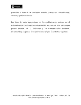 posibilitan el éxito de las iniciativas levantas: planificación, sistematización,

difusión y gestión de recursos.



Las líneas de acción desarrolladas por los establecimientos exitosos son el

testimonio empírico que marca algunos posibles senderos que otras instituciones

pueden    recorrer,   con   la    creatividad   y   las   transformaciones   necesarias,

reacentuando y adaptando estos ejemplos a sus propias necesidades y urgencias.




Universidad Alberto Hurtado - Almirante Barroso 10 - Santiago - Chile - Teléfono 562 38
                        692 0200 - Código Postal 6500620
 