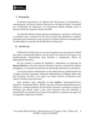 I. Presentación

     El presente documento es el informe final del proyecto “Levantamiento y
sistematización de Buenas Prácticas Educativas en Enseñanza Media”, encargado
por el Ministerio de Educación a la Universidad Alberto Hurtado, para su
ejecución durante el segundo semestre del 2009.

     El contenido informe aborda aspectos metodológicos, operativos, reflexiones
y resultados, que se traducen en una serie de fichas que describen los aspectos
principales que caracterizan a cada una de las 51 Buenas Prácticas levantadas para
ser difundidas en un portal web del Ministerio de Educación.

  II. Introducción


     El Ministerio de Educación, en su tarea de gestionar una educación de calidad
para todo el estudiantado chileno, este año centró sus esfuerzos en el apoyo a los
establecimientos educacionales para formular e implementar Planes de
Mejoramiento Educativo.
    En este contexto, el desafío de identificar y sistematizar un repertorio de
Buenas Prácticas es una tarea concreta orientada a apoyar y robustecer las labores
pedagógicas, y la creación de ambientes de aprendizaje estimulantes y formadores.
     Las buenas prácticas identificadas en este trabajo abarcan establecimientos de
9 regiones del país: Coquimbo, Valparaíso, Metropolitana, O`Higgins, Maule, Bío
Bío, Araucanía, Los Ríos y Los Lagos. Las visitas a terreno se realizaron entre
Agosto y Octubre del presente año.
      Estas prácticas están ordenadas en tres ámbitos: Aprendizaje-Servicio,
Inclusión y Articulación Básica - Media. Cada una es fruto de importantes procesos
reflexivos, y contiene elementos de innovación, relevancia y pertinencia respecto al
problema que abordó. Junto a esto, estas iniciativas han sido probadas y
desarrolladas con satisfacción en el logro de los objetivos y además, son capaces de
ser adaptadas a diferentes contextos.




Universidad Alberto Hurtado - Almirante Barroso 10 - Santiago - Chile - Teléfono 562   4
                        692 0200 - Código Postal 6500620
 