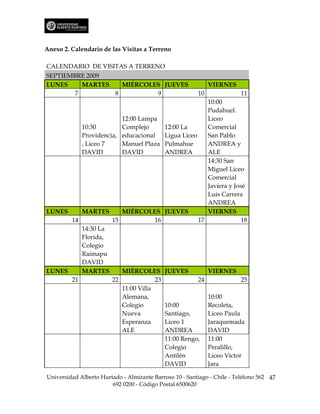 Anexo 2. Calendario de las Visitas a Terreno

CALENDARIO DE VISITAS A TERRENO
SEPTIEMBRE 2009
LUNES     MARTES    MIÉRCOLES JUEVES                          VIERNES
        7         8           9                          10              11
                                                    10:00
                                                    Pudahuel.
                      12:00 Lampa                   Liceo
         10:30        Complejo       12:00 La       Comercial
         Providencia, educacional    Ligua Liceo    San Pablo
         , Liceo 7    Manuel Plaza Pulmahue         ANDREA y
         DAVID        DAVID          ANDREA         ALE
                                                    14:30 San
                                                    Miguel Liceo
                                                    Comercial
                                                    Javiera y José
                                                    Luis Carrera
                                                    ANDREA
LUNES    MARTES       MIÉRCOLES JUEVES              VIERNES
      14           15             16             17              18
         14:30 La
         Florida,
         Colegio
         Raimapu
         DAVID
LUNES    MARTES       MIÉRCOLES JUEVES              VIERNES
      21           22             23             24              25
                      11:00 Villa
                      Alemana,                      10:00
                      Colegio        10:00          Recoleta,
                      Nueva          Santiago,      Liceo Paula
                      Esperanza      Liceo 1        Jaraquemada
                      ALE            ANDREA         DAVID
                                     11:00 Rengo, 11:00
                                     Colegio        Peralillo,
                                     Antilén        Liceo Víctor
                                     DAVID          Jara

Universidad Alberto Hurtado - Almirante Barroso 10 - Santiago - Chile - Teléfono 562 47
                        692 0200 - Código Postal 6500620
 